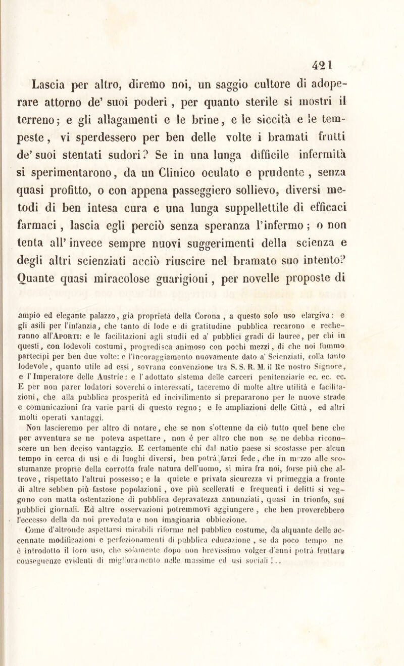 4^1 Lascia per altro, diremo noi, un saggio cultore di adope- rare attorno de’ suoi poderi , per quanto sterile si mostri il terreno; e gli allagamenti e le brine, e le siccità e le tem- peste , vi sperdessero per ben delle volte i bramati frutti de’ suoi stentati sudori ? Se in una lunga difficile infermità si sperimentarono, da un Clinico oculato e prudente , senza quasi profitto, o con appena passeggierò sollievo, diversi me- todi di ben intesa cura e una lunga suppellettile di efficaci farmaci, lascia egli perciò senza speranza l’infermo ; o non tenta all’ invece sempre nuovi suggerimenti della scienza e degli altri scienziati acciò riuscire nel bramato suo intento? Quante quasi miracolose guarigioni, per novelle proposte di ampio ed elegante palazzo, già proprietà della Corona , a questo solo uso elargiva: e gli asili per l’inl'anzia, che tanto di lode e di gratitudine pubblica recarono e reche- ranno aU’ApoRTi; e le facilitazioni agli studii ed a’ pubblici gradi di lauree, per chi in questi, con lodevoli costumi, progredisca animoso con pochi mezzi, di che noi fummo partecipi per ben due volte: e l’incoraggiamento nuovamente dato a’ Scienziati, colla tanto lodevole, quanto utile ad essi, sovrana convenzione tra S. S. R. M. il Re nostro Signore, e l’Imperatore delle Austrie: e l’adottato sistema delle carceri penitenziarie ec. ec. ec. E per non parer lodatori soverchi o interessati, taceremo di molte altre utilità e facilita- zioni, che alla pubblica prosperità ed incivilimento si prepararono per le nuove strade e comunicazioni fra varie parti di questo regno ; e le ampliazioni delle Città , ed altri molti operati vantaggi. Non lascieremo per altro di notare, che se non s’ottenne da ciò tutto quel bene che per avventura se ne poteva aspettare , non è per altro che non se ne debba ricono- scere un ben deciso vantaggio. E certamente chi dal natio paese si scostasse per alcun tempo in cerca di usi e di luoghi diversi, ben potrà-Jàrci fede, che in m zzo alle sco- stumanze proprie della corrotta frale natura dell’uomo, si mira fra noi, forse più che al- trove , rispettato l’altrui possesso ; e la quiete e privata sicurezza vi primeggia a fronte di altre sebben più fastose popolazioni , ove più scellerati e frequenti i delitti si veg- gono con matta ostentazione di pubblica depravatezza annunziati, quasi in trionfo, sui pubblici giornali. Ed altre osservazioni potremmovi aggiungere , che ben proverebbero l’eccesso della da noi preveduta e non imaginaria obbiezione. Come d’altronde aspettarsi mirabili rilòrme nel pubblico costume, da alquante delle ac- cennate modificazioni e perfezionamenti di pubblica educazione , se da poco tempo ne ò introdotto il loro uso, che soiatnente dopo noit brevissimo volger d anni potrà fruttala conseguenze evidenti di migliorainenlo nelle massime ed usi sociali !..