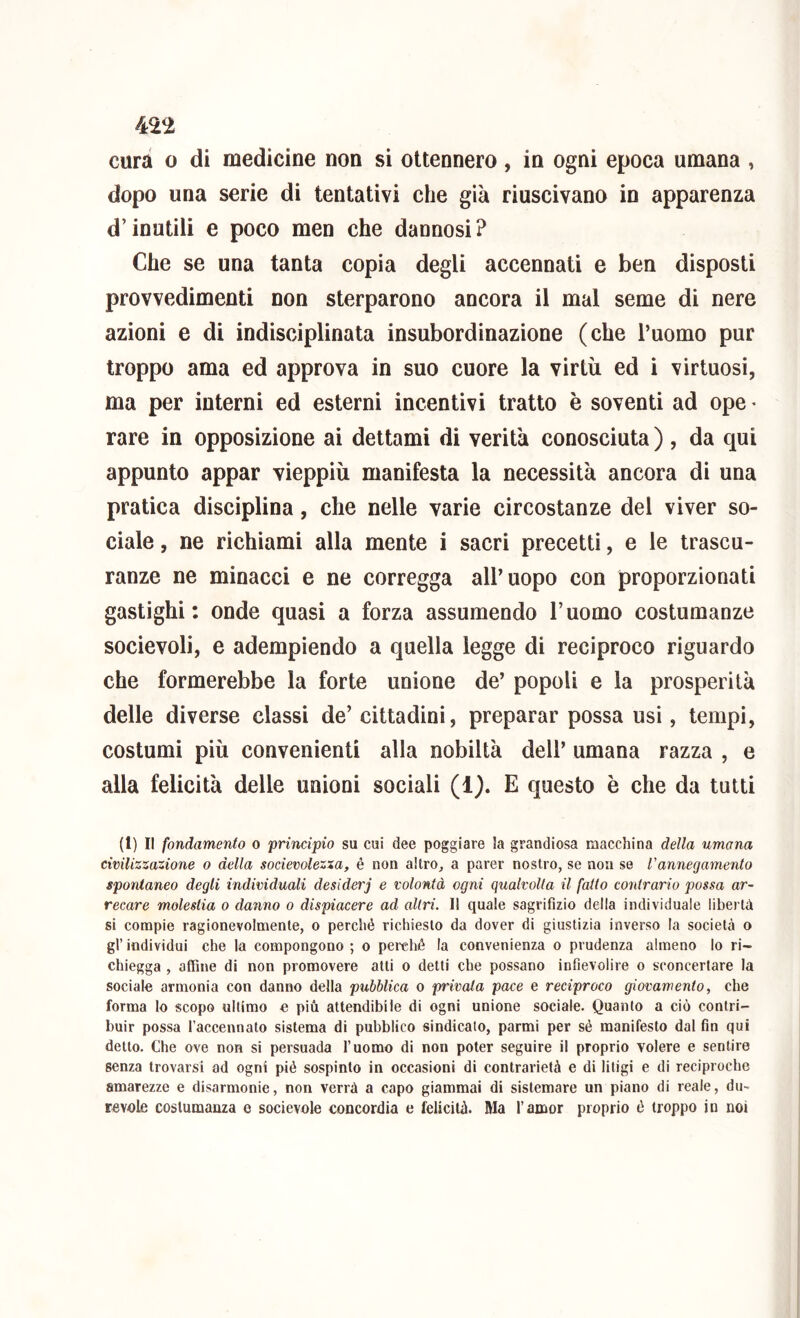 cura 0 di medicine non si ottennero , in ogni epoca umana , dopo una serie di tentativi che già riuscivano in apparenza d’inutili e poco men che dannosi? Che se una tanta copia degli accennati e ben disposti provvedimenti non sterparono ancora il mal seme di nere azioni e di indisciplinata insubordinazione (che l’uomo pur troppo ama ed approva in suo cuore la virtù ed i virtuosi, ma per interni ed esterni incentivi tratto è soventi ad ope * rare in opposizione ai dettami di verità conosciuta ) , da qui appunto appar vieppiù manifesta la necessità ancora di una pratica disciplina, che nelle varie circostanze del viver so- ciale , ne richiami alla mente i sacri precetti, e le trascu- ranze ne minacci e ne corregga all’uopo con proporzionati gastighi : onde quasi a forza assumendo l’uomo costumanze socievoli, e adempiendo a quella legge di reciproco riguardo che formerebbe la forte unione de’ popoli e la prosperità delle diverse classi de’ cittadini, preparar possa usi, tempi, costumi più convenienti alla nobiltà dell’ umana razza , e alla felicità delle unioni sociali (1). E questo è che da tutti (1) Il fondamento o principio su cui dee poggiare la grandiosa macchina della umana civilizzazione o della socievolezza, è non altro^ a parer nostro, se non se l'annegamento spontaneo degli individuali desiderj e volontà ogni qualvolta il fatto contrario possa ar- recare molestia o danno o dispiacere ad altri. 11 quale sagrifizio della individuale libertà si compie ragionevolmente, o perché richiesto da dover di giustizia inverso la società o gl’ individui che la compongono ; o perché la convenienza o prudenza almeno lo ri- chiegga , affine di non promovere atti o detti che possano infievolire o sconcertare la sociale armonia con danno della pubblica o privata pace e reciproco giovamento, che forma lo scopo ultimo e più attendibile di ogni unione sociale. Quanto a ciò contri- buir possa l’accennato sistema di pubblico sindicato, parmi per sé manifesto dal fin qui detto. Che ove non si persuada l’uomo di non poter seguire il proprio volere e sentire senza trovarsi ad ogni pié sospinto in occasioni di contrarietà e di litigi e di reciproche amarezze e disarmonie, non verrà a capo giammai di sistemare un piano di reale, du~ revole costumanza e socievole concordia e felicità. Ma l’amor proprio é troppo in noi