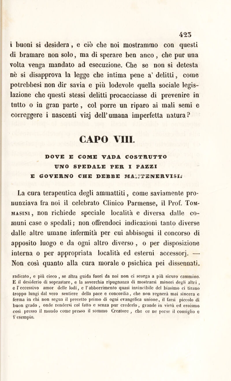 455 i buoni si desidera, e ciò che noi mostrammo con questi di bramare non solo, ma di sperare ben anco , che pur una volta venga mandato ad esecuzione. Che se non si detesta nè si disapprova la legge che intima pene a’ delitti, come potrebbesi non dir savia e più lodevole quella sociale legis- lazione che questi stessi delitti procacciasse di prevenire in tutto o in gran parte, col porre un riparo ai mali semi e correggere i nascenti vizj dell’umana imperfetta natura? CAPO Vili. DOVE E COME VADA COSTRUTTO UNO SPEDALE PER 1 PAZZI E GOVERNO CHE DEBBE MAIJTENERVISI^ La cura terapeutica degli ammattiti, come saviamente pro- nunziava fra noi il celebrato Clinico Parmense, il Prof. Tom- MASiNi, non richiede speciale località e diversa dalle co- muni case 0 spedali; non offrendoci indicazioni tanto diverse dalle altre umane infermità per cui abbisogni il concorso di apposito luogo e da ogni altro diverso , o per disposizione interna o per appropriata località ed esterni accessori. —■ Non così quanto alla cura morale o psichica pei dissennati. radicato, e più cieco , se àltra guida fuori da noi non ci scorga a più sicuro cammino. E il desiderio di soprastare, e la soverchia ripugnanza di mostrarsi minori degli altri , e l’eccessivo amor delle lodi, e l’abborrimento quasi invincibile del biasimo ci tirano troppo lungi dal vero sentiero della pace e concordia, che non regnerà mai sincera e ferma in chi non segua il precetto primo di ogni evangelica unione, il farsi piccolo di buon grado , onde rendersi col fatto e senza pur crederlo, grande in virtù ed eroismo cosi presso il mondo come presso il sommo Creatore , che ce ne porse il consiglio e V esempio.