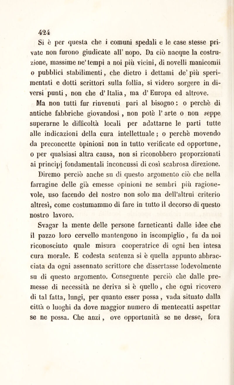 Si è per questa che i comuni spedali e le case stesse pri- vate non furono giudicate all’ uopo. Da ciò nacque la costru- zione, massime ne’tempi a noi più vicini, di novelli manicomii 0 pubblici stabilimenti, che dietro i dettami de’ più speri- mentati e dotti scrittori sulla follia, si videro sorgere in di- versi punti, non che d’Italia, ma d’ Europa ed altrove. Ma non tutti fur rinvenuti pari al bisogno : o perchè di antiche fabbriche giovandosi, non potè 1’ arte o non seppe superarne le difficoltà locali per adattarne le parti tutte alle indicazioni della cura intellettuale ; o perchè movendo da preconcette Opinioni non in tutto verificate ed opportune, 0 per qualsiasi altra causa, non si riconobbero proporzionati ai principi fondamentali inconcussi di così scabrosa direzione. Diremo perciò anche su di questo argomento ciò che nella farragine delle già emesse opinioni ne sembri più ragione- vole, uso facendo del nostro non solo ma dell’altrui criterio altresì, come costumammo di fare in tutto il decorso di questo nostro lavoro. Svagar la mente delle persone farneticanti dalle idee che il pazzo loro cervello mantengono in iscompiglio, fu da noi riconosciuto quale misura cooperatrice di ogni ben intesa cura morale. E codesta sentenza si è quella appunto abbrac- ciata da ogni assennato scrittore che dissertasse lodevolmente su di questo argomento. Conseguente perciò che dalie pre- messe di necessità ne deriva si è quello, che ogni ricovero di tal fatta, lungi, per quanto esser possa, vada situato dalla città 0 luoghi da dove maggior numero di mentecatti aspettar se ne possa. Che anzi, ove opportunità se ne desse, fora