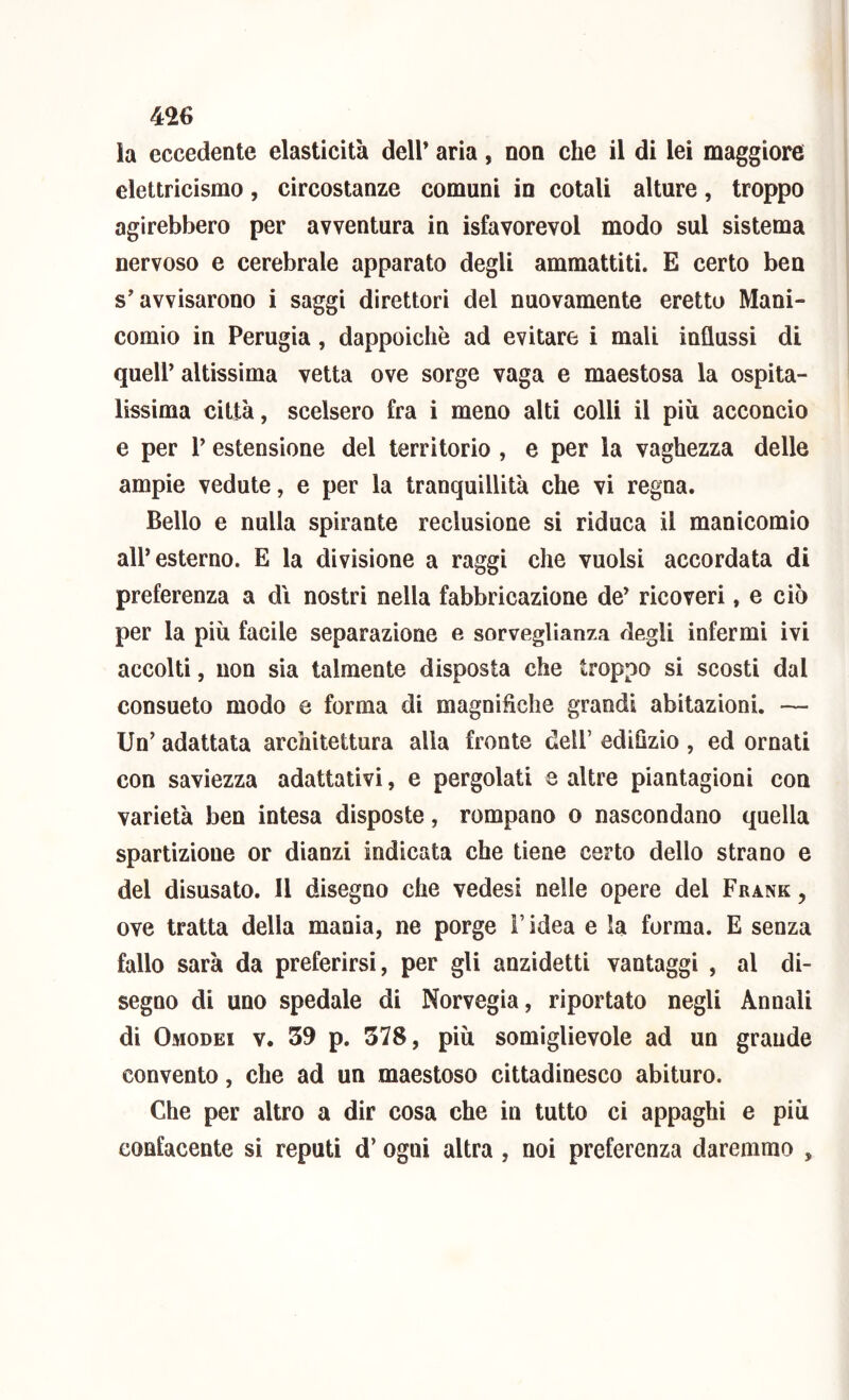la eccedente elasticità dell’ aria, non che il di lei maggiore elettricismo, circostanze comuni in cotali alture, troppo agirebbero per avventura in isfavorevol modo sul sistema nervoso e cerebrale apparato degli ammattiti. E certo ben s’avvisarono i saggi direttori del nuovamente eretto Mani- comio in Perugia, dappoiché ad evitare i mali influssi di quell’ altissima vetta ove sorge vaga e maestosa la ospita- lissima città, scelsero fra i meno alti colli il più acconcio e per 1’ estensione del territorio , e per la vaghezza delle ampie vedute, e per la tranquillità che vi regna. Bello e nulla spirante reclusione si riduca il manicomio all* esterno. E la divisione a raggi che vuoisi accordata di preferenza a dì nostri nella fabbricazione de’ ricoveri, e ciò per la più facile separazione e sorveglianza degli infermi ivi accolti, non sia talmente disposta che troppo si scosti dal consueto modo e forma di magnifiche grandi abitazioni. — Un’ adattata architettura alla fronte dell’ edilìzio , ed ornali con saviezza adattativi, e pergolati e altre piantagioni con varietà ben intesa disposte, rompano o nascondano quella spartizione or dianzi indicata che tiene certo dello strano e del disusato. Il disegno che vedesi nelle opere del Frank , ove tratta della mania, ne porge l’idea e la forma. E senza fallo sarà da preferirsi, per gli anzidetti vantaggi , al di- segno di uno spedale di Norvegia, riportato negli Annali di Omodei V. 59 p. 578, più somiglievole ad un grande convento, che ad un maestoso cittadinesco abituro. Che per altro a dir cosa che in tutto ci appaghi e più eonlacente si reputi d’ogni altra, noi preferenza daremmo ,