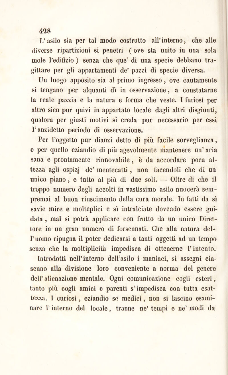 L’asilo sia per tal modo costrutto all’interno, che alle diverse ripartizioni si penetri ( ove sta unito in una sola mole Tedifizio ) senza che que’ di una specie debbano tra- gittare per gli appartamenti de’ pazzi di specie diversa. Un luogo apposito sia al primo ingresso, ove cautamente si tengano per alquanti dì in osservazione, a constatarne la reale pazzia e la natura e forma che veste. I furiosi per altro sien pur quivi in appartato locale dagli altri disgiunti, qualora per giusti motivi si creda pur necessario per essi r anzidetto periodo di osservazione. Per l’oggetto pur dianzi detto di più facile sorveglianza, e per quello eziandio di più agevolmente mantenere un’ aria sana e prontamente rinnovabile, è da accordare poca al- tezza agli ospizj de’ mentecatti, non facendoli che di un unico piano, e tutto al più di due soli. — Oltre di che il troppo numero degli accolti in vastissimo asilo nuocerà sem- premai al buon riuscimento della cura morale. In fatti da sì savie mire e molteplici e sì intralciate dovendo essere gui- data , mal si potrà applicare con frutto da un unico Diret- tore in un gran numero di forsennati. Che alla natura del- r uomo ripugna il poter dedicarsi a tanti oggetti ad un tempo senza che la moltiplicità impedisca di ottenerne l’intento. Introdotti nell’interno dell’asilo i maniaci, si assegni cia- scuno alla divisione loro conveniente a norma del genere dell’ alienazione mentale. Ogni comunicazione cogli esteri, tanto più cogli amici e parenti s’impedisca con tutta esat- tezza. I curiosi, eziandio so medici, non si lascino esami- nare r interno del locale, tranne ne’ tempi e ne’ modi da