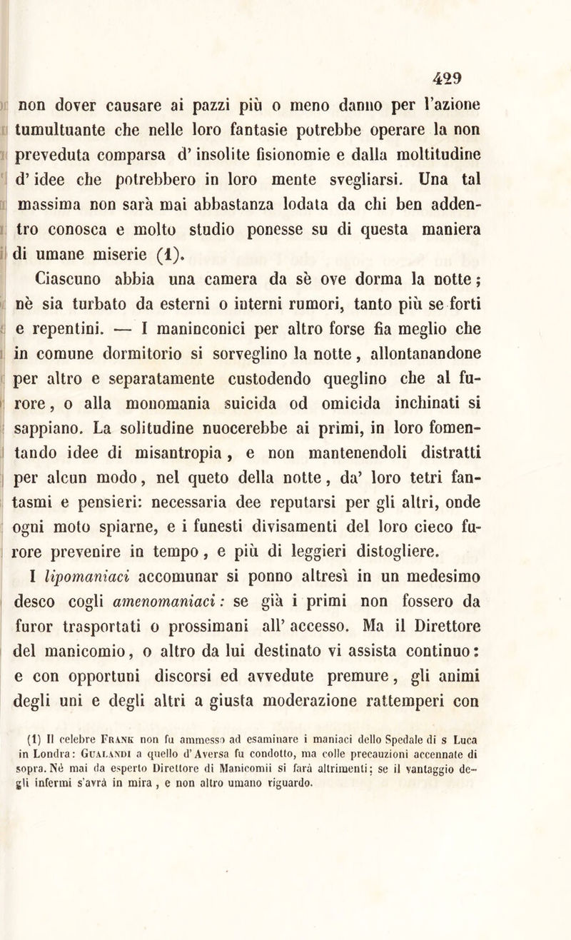 non dover causare ai pazzi più o meno danno per l’azione tumultuante che nelle loro fantasie potrebbe operare la non preveduta comparsa d’insolite fisionomie e dalla moltitudine d’idee che potrebbero in loro mente svegliarsi. Una tal massima non sarà mai abbastanza lodala da chi ben adden- tro conosca e molto studio ponesse su di questa maniera I di umane miserie (1). Ciascuno abbia una camera da se ove dorma la notte ; nè sia turbato da esterni o interni rumori, tanto più se forti e repentini. — I raaninconici per altro forse fia meglio che in comune dormitorio si sorveglino la notte, allontanandone per altro e separatamente custodendo queglino che al fu- » rore, o alla monomania suicida od omicida inchinati si sappiano. La solitudine nuocerebbe ai primi, in loro fomen- tando idee di misantropia, e non mantenendoli distratti per alcun modo, nel queto della notte, da’ loro tetri fan- tasmi e pensieri: necessaria dee reputarsi per gli altri, onde ogni moto spiarne, e i funesti divisamenti del loro cieco fu- rore prevenire io tempo, e più di leggieri distogliere. I lipomaniaci accomunar si ponno altresì in un medesimo desco cogli amenomaniaci : se già i primi non fossero da furor trasportati o prossimani all’ accesso. Ma il Direttore del manicomio, o altro da lui destinato vi assista continuo : e con opportuni discorsi ed avvedute premure, gli animi degli uni e degli altri a giusta moderazione rattemperi con (1) Il celebre Frank non fu ammesso ad esaminare ì maniaci dello Spedale di s Luca in Londra: Gualandi a quello d’Aversa fu condotto, ma colle precauzioni accennate di sopra. Né mai da esperto Direttore di Manicomii si farà altrimenti; se il vantaggio de- gli infermi s’avrà in mira, e non altro umano riguardo.