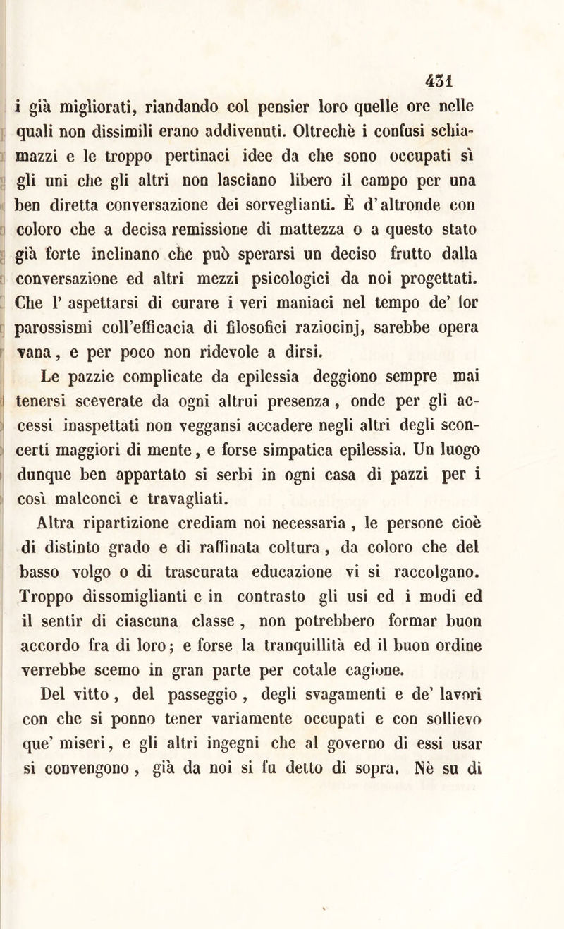 i già migliorati, riandando col pensier loro quelle ore nelle quali non dissimili erano addivenuti. Oltreché i confusi schia- mazzi e le troppo pertinaci idee da che sono occupati si gli uni che gli altri non lasciano libero il campo per una ben diretta conversazione dei sorveglianti. È d’altronde con coloro che a decisa remissione di mattezza o a questo stato già forte inclinano che può sperarsi un deciso frutto dalla conversazione ed altri mezzi psicologici da noi progettati. Che r aspettarsi di curare i veri maniaci nel tempo de’ lor i| parossismi coll’efQcacia di filosofici raziocinj, sarebbe opera I vana, e per poco non ridevole a dirsi. Le pazzie complicate da epilessia deggiono sempre mai 1 tenersi sceverate da ogni altrui presenza , onde per gli ac- cessi inaspettati non veggansi accadere negli altri degli scon- certi maggiori di mente, e forse simpatica epilessia. Un luogo ! dunque ben appartato si serbi in ogni casa di pazzi per i cosi malconci e travagliati. Altra ripartizione crediam noi necessaria, le persone cioè di distinto grado e di raffinata coltura , da coloro che del basso volgo 0 di trascurata educazione vi si raccolgano. Troppo dissomiglianti e in contrasto gli usi ed i modi ed il sentir di ciascuna classe , non potrebbero formar buon accordo fra di loro ; e forse la tranquillità ed il buon ordine verrebbe scemo in gran parte per cotale cagione. Del vitto, del passeggio , degli svagamenti e de’ lavori con che si ponno tener variamente occupati e con sollievo que’ miseri, e gli altri ingegni che al governo di essi usar si convengono , già da noi si fu detto di sopra. INò su di
