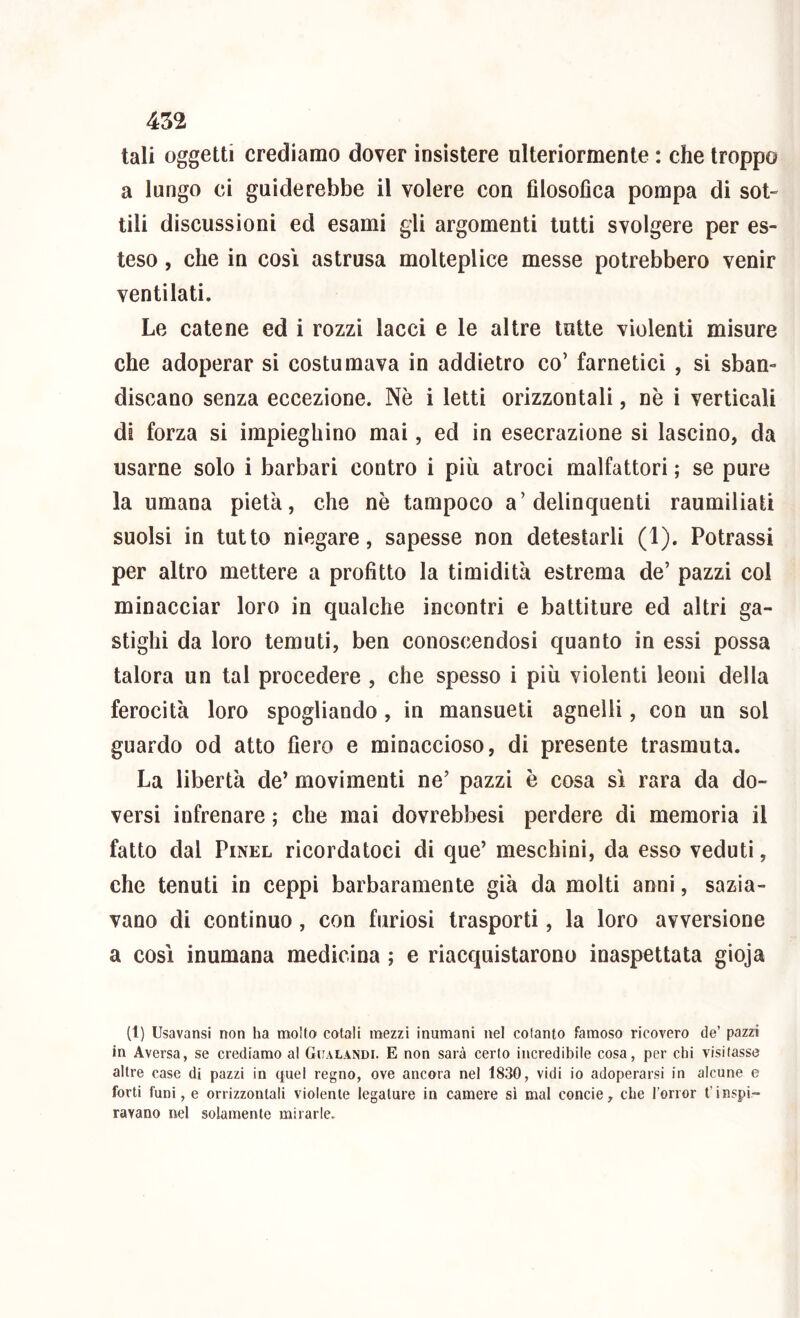 tali oggetti crediamo dover insistere ulteriormente : che troppo a lungo ci guiderebbe il volere con filosofica pompa di sot- tili discussioni ed esami gli argomenti lutti svolgere per es- teso , che in così astrusa molteplice messe potrebbero venir ventilati. Le catene ed i rozzi lacci e le altre tutte violenti misure che adoperar si costumava in addietro co’ farnetici , si sban- discano senza eccezione. Nè i letti orizzontali, nè i verticali di forza si impieghino mai, ed in esecrazione si lascino, da usarne solo i barbari contro i più atroci malfattori ; se pure la umana pietà, che nè tampoco a’delinquenti raumiliati suolsi in tutto niegare, sapesse non detestarli (1). Potrassi per altro mettere a profitto la timidità estrema de’ pazzi col minacciar loro in qualche incontri e battiture ed altri ga- stighi da loro temuti, ben conoscendosi quanto in essi possa talora un tal procedere , che spesso i più violenti leoni della ferocità loro spogliando, in mansueti agnelli, con un sol guardo od atto fiero e minaccioso, di presente trasmuta. La libertà de’ movimenti ne’ pazzi è cosa sì rara da do- versi infrenare ; che mai dovrebbesi perdere di memoria il fatto dal PiNEL ricordatoci di que’ meschini, da esso veduti, che tenuti in ceppi barbaramente già da molti anni, sazia- vano di continuo, con furiosi trasporti, la loro avversione a così inumana medicina ; e riacquistarono inaspettata gioja (1) Usavansi non ha molto cotali mezzi inumani nel cotanto famoso ricovero de’ pazzi in Aversa, se crediamo al Gualandi. E non sarà certo incredibile cosa, per chi visitasse altre case di pazzi in quel regno, ove ancora nel 1830, vidi io adoperarsi in alcune e forti funi, e orrizzontali violente legature in camere si mal concie, che l’orror t’inspi- ravano nel solamente mirarle.