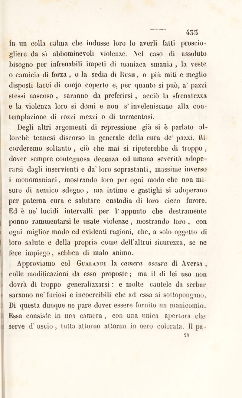 ! I \ I I i i ì '?! in Un colla calma che indusse loro lo averli fatti proscio- gliere da SI abbominevoli violenze. Nel caso di assoluto bisogno per infrenabili impeti di manìaca smania , la veste 0 camìcia di forza , o la sedia di Rush , o più miti e meglio disposti lacci di cuojo coperto e, per quanto sì può, a’ pazzi stessi nascoso , saranno da preferirsi , acciò la sfrenatezza e la violenza loro si domi e non s’inveleniscano alla con- templazione di rozzi mezzi o di tormentosi. Degli altri argomenti di repressione già si è parlato al- lorché tennesi discorso in generale della cura de’ pazzi. Ri- corderemo soltanto , ciò che mai si ripeterebbe di troppo, dover sempre contegnosa decenza ed umana severità adope- rarsi dagli inservienti e da’ loro soprastanti, massime inverso 1 monomaniaci, mostrando loro per ogni modo che non mi- sure di nemico sdegno , ma intime e gastighi sì adoperano per paterna cura e salutare custodia di loro cieco furore. Ed è ne’ lucidi intervalli per l’appunto che destramente ponno rammentarsi le usate violenze, mostrando loro , con ogni miglior modo ed evidenti ragioni, che, a solo oggetto di loro salute e della propria come deU’altrui sicurezza, se ne fece impiego, sebben di malo animo. Approviamo col Gualandi la camera oscura di Aversa , colle modificazioni da esso proposte ; ma il dì lei uso non dovrà di troppo generalizzarsi : e molte cautele da serbar saranno ne’ furiosi e incoercibili che ad essa si sottopongano. Di questa dunque ne pare dover essere fornito un maoicomio. Essa consiste in una camera , con una unica apertura che serve d’ uscio, tutta attorno attorno in nero colorata, li pa-