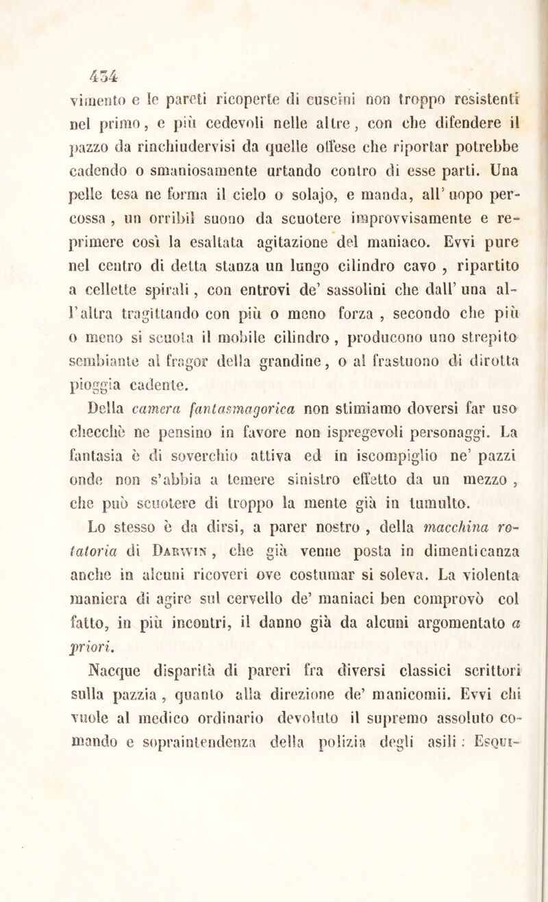 vimento e le pareti ricoperte di cuscini non troppo resistenti nel primo, c più cedevoli nelle altre, con che difendere il ])azzo da rinchiuder visi da quelle olfese che riportar potrebbe cadendo o smaniosamente urtando contro di esse parti. Una pelle tesa ne forma il cielo o solajo, e manda, all’ uopo per- cossa , un orribil suono da scuotere improvvisamente e re^ primere così la esaltata agitazione del maniaco. Evvi pure nel centro di detta stanza un lungo cilindro cavo , ripartito a cellette spirali, con entrovi de’ sassolini che dall’ una aU l’altra tragittando con più o meno forza , secondo die più o meno si scuola il mobile cilindro, producono uno strepito sembiante al fragor della grandine, o al frastuono di dirotta pioggia cadente. Della camera fantasmagorica non stimiamo doversi far uso cilecche ne pensino in favore non ispregevoli personaggi. La fantasia è di soverchio attiva ed in iscompiglio ne’ pazzi onde non s’abbia a temere sinistro effetto da un mezzo , che può scuotere di troppo la mente già in tumulto. Lo stesso è da dirsi, a parer nostro , della macchina ro- tatoria di Darwin , che giù venne posta in dimenticanza anche in alcuni ricoveri ove costumar si soleva. La violenta maniera di agire sol cervello de’ maniaci ben comprovò col fatto, io più incontri, il danno già da alcuni argomentato a priori. Nacque disparità di pareri fra diversi classici scrittori sulla pazzìa , quanto alla direzione de’ manicomii. Evvi chi vuole al medico ordinario devoluto il supremo assoluto co- mando e sopraintendeoza delia polizìa degli asili ; Esqui-