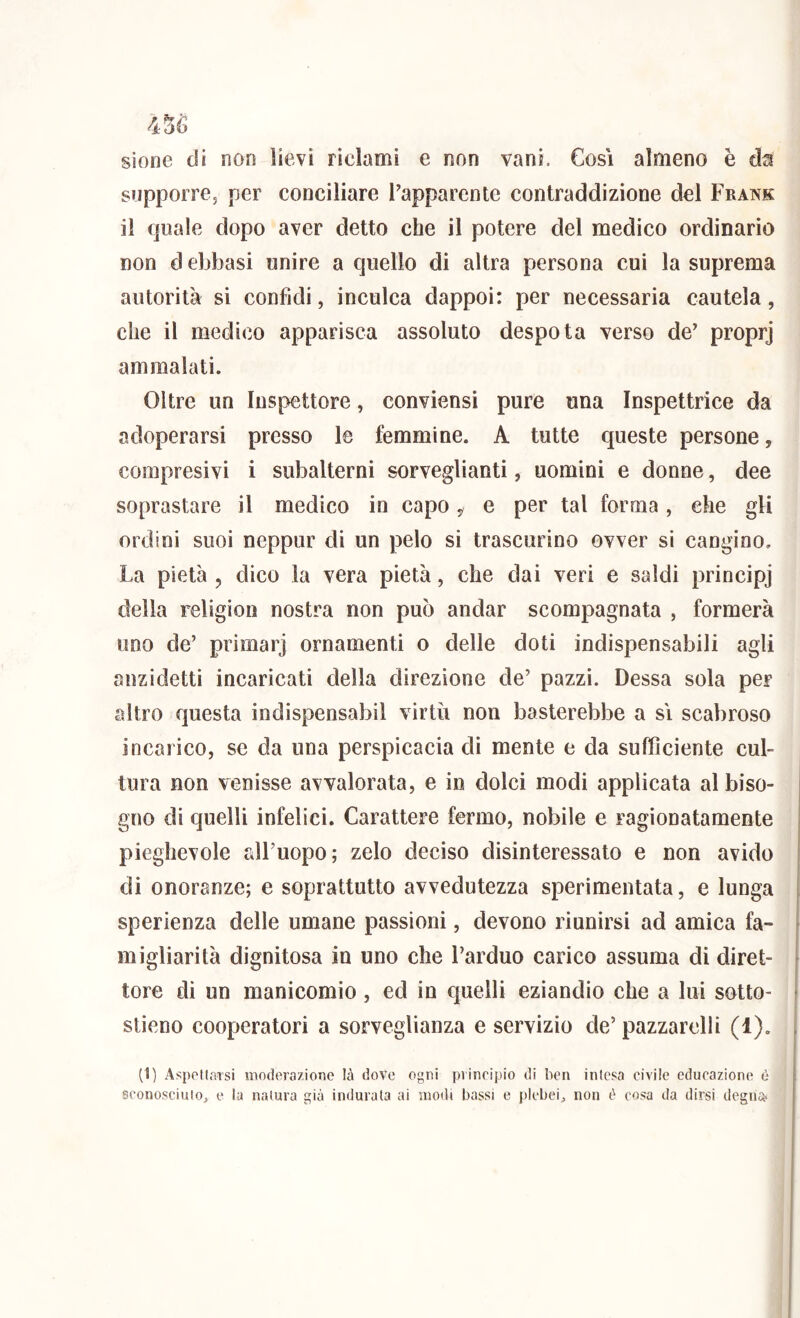 sione di non lievi ridami e non vani. Cosi almeno è supporre, per conciliare ^apparente contraddizione del Frank il quale dopo aver detto che il potere del medico ordinario non d ebbasi unire a quello di altra persona cui la suprema autorità si confidi, inculca dappoi: per necessaria cautela, che il medico apparisca assoluto despota verso de’ proprj ammalati. Oltre un Inspettore, conviensi pure una Inspettrice da adoperarsi presso le femmine. A tutte queste persone, compresivi i subalterni sorveglianti, uomini e donne, dee soprastare il medico in capo , e per tal forma , che gli ordini suoi neppur di un pelo si trascurino ovver si cangino. La pietà , dico la vera pietà, che dai veri e saldi principj della religion nostra non può andar scompagnata , formerà uno de’ primarj ornamenti o delle doti indispensabili agli anzidetti incaricati della direzione de’ pazzi. Dessa sola per altro questa indispensabil virtù non basterebbe a sì scabroso incarico, se da una perspicacia di mente e da sufficiente cul- tura non venisse avvalorata, e in dolci modi applicata al biso- ' gno di quelli infelici. Carattere fermo, nobile e ragionatamente j pieghevole all’uopo; zelo deciso disinteressato e non avido | di onoranze; e soprattutto avvedutezza sperimentata, e lunga I. sperienza delle umane passioni, devono riunirsi ad amica fa- f migliorità dignitosa in uno che l’arduo carico assuma di direi- | tore di un manicomio, ed in quelli eziandio che a lui sotto- • sileno cooperatori a sorveglianza e servizio de’ pazzarelli (1). | I (1) Aspoflarsi moderazione là dove ogni piinripio di ben intesa civile educazione è i sconosciuiOj c la natura già indurata ai modi bassi e plebei^ non è cosa da dirsi degna* j