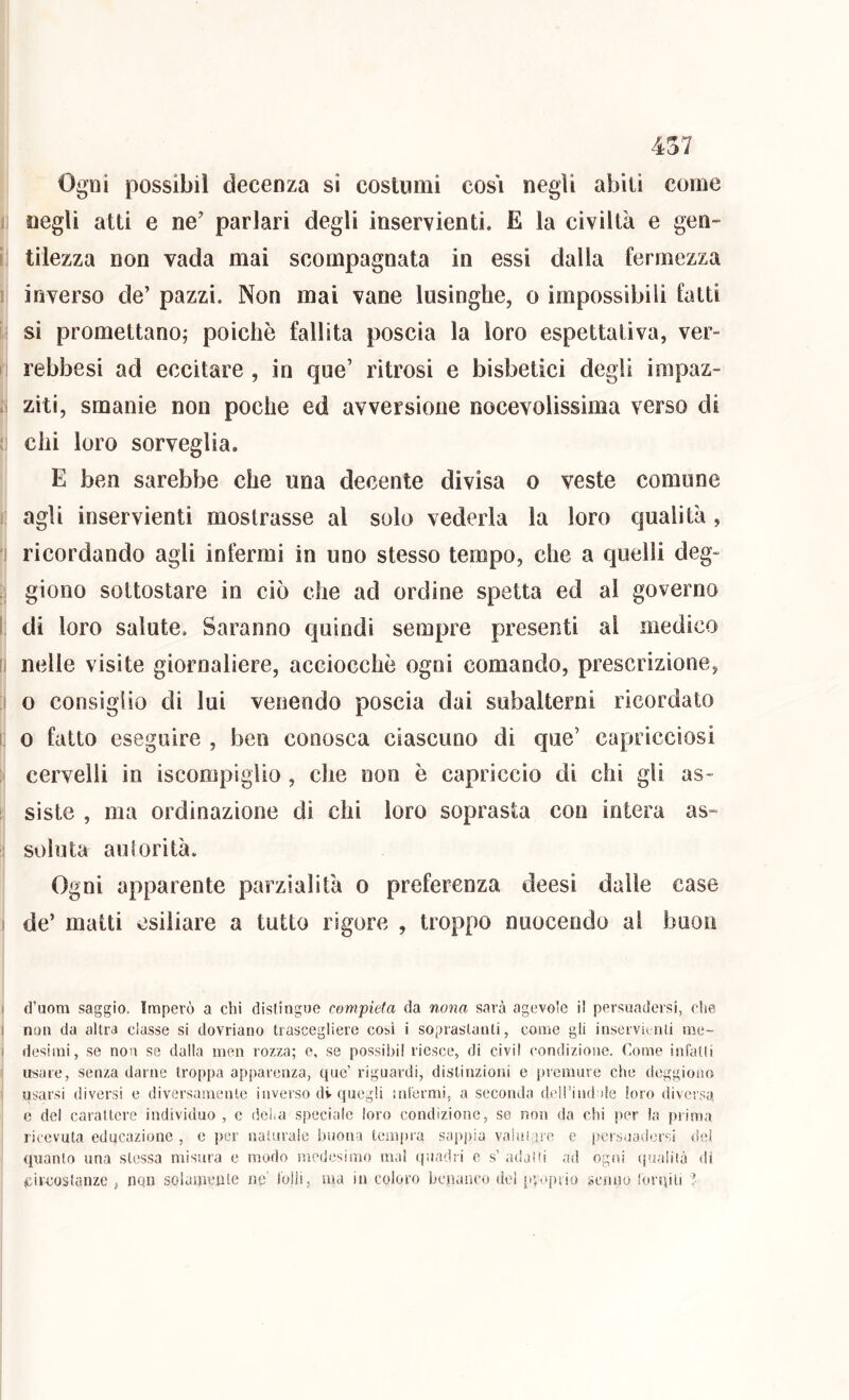Ogni possibil decenza si costumi cosi negli abili come I negli atti e ne’ parlari degli inservienti. E la civiltà e gen- i\ tilezza non vada mai scompagnata in essi dalla fermezza ] inverso de’ pazzi. Non mai vane lusinghe, o impossibili fatti I.! si promettano; poiché fallita poscia la loro espettativa, ver- i rebbesi ad eccitare , in que’ ritrosi e bisbetici degli impaz- .! ziti, smanie non poche ed avversione nocevolissima verso di !! chi loro sorveglia. E ben sarebbe che una decente divisa o veste comune I agli inservienti mostrasse al solo vederla la loro qualità, i ricordando agli intérmi in uno stesso tempo, che a quelli deg- :i giono sottostare in ciò che ad ordine spetta ed al governo I; di loro salute. Saranno quindi sempre presenti al medico [] nelle visite giornaliere, acciocché ogni comando, prescrizione, I o consiglio di lui venendo poscia dai subalterni ricordato i; 0 fatto eseguire , ben conosca ciascuno di que’ capricciosi ; cervelli in iscompiglio , che non é capriccio di chi gli as- i siste , ma ordinazione di chi loro soprasta con intera as~ i: soluta auforità. Ogni apparente parzialità o preferenza deesì dalle case I de’ matti esiliare a tutto rigore , troppo nuocendo ai buon > d’uom saggio. Imperò a chi distingue compieta da nona sarà agevole il persuadersi, che I non da altra classe si dovriano trascegliere cosi i soprastanti, come gli inservÌLali me- i desimi, se non se dalla men rozza; e, se possibil riesce, di civil condizione. Come inhitii ! usare, senza darne troppa apparenza, que’ riguardi, distinzioni e premure che deggioiio usarsi diversi e diversameiile inverso dv quegli mi'ermi, a seconda dcH’iiul de loro diversa e del carattere individuo , c dei,a speciale loro condizione, se non da chi per la prima ricevuta educazione , c per naturale buona tempra sapj)ia vaiai ire e persuadersi dei quanto una stessa misura e modo medesimo mai (piadri e s’ adaìii ad ogni (]ualiià di circostanze , non soiauieiile ne' l'olii, ma in coloro benanco del [c.epiio scnuo lorqili ì