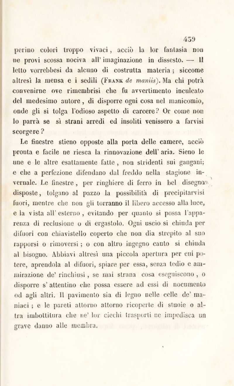 peri00 colori troppo vivaci, acciò ìa ìor fantasia noo oe provi scossa nociva all’ imaginazione in dissesto. — Il letto vorrebbesi da alcuno di costrutta materia ; siccome altresì la mensa e i sedili (Frank de maniis). Ma chi potrà convenirne ove rimembrisi che fu avvertimento inculcato del medesimo autore, di disporre ogni cosa nel manicomio^ onde gli si tolga Fodioso aspetto di carcere? Or come non lo parrà se sì strani arredi ed insoliti venissero a farvisi scorgere ? Le finestre stieno opposte alla porta delle camere, acciò pronta e facile ne riesca la rinnovazione dell’ aria. Sieno le une e le altre esattamente fatte , non stridenti sui gangaoi; e che a perfezione difendano dal freddo nella stagione in- vernale. Le finestre , per ringhiere di ferro in bel disegno^ disposte, tolgano ai pazzo ìa possibilità di precipitarvisi fuori, mentre che non gii torranno il libero accesso alia luce, e ìa vista ali’esterno , evitando per quanto si possa l’appa- renza di reclusione o di ergastolo. Ogni uscio si chiuda per difuori con chiavistello coperto che non dia strepito al suo rapporsì o rimoversi ; o con altro ingegno cauto si chioda al bisogno. Abbiavi altresì una piccola apertura per cui po- tere, aprendola al difuori, spiare per essa, senza tedio e am- mirazione de’ rinchiusi , se mai strana cosa eseguiscono , o disporre s’ attentino che possa essere ad essi di nocumento od agii altri. Il pavimento sia di legno nelle celle de’ ma- niaci ; e le pareti attorno attorno ricoperte di stuoie o al- tra imbottitura che ne’ lor ciechi irasporii oc impedisca un grave danno alle membra.