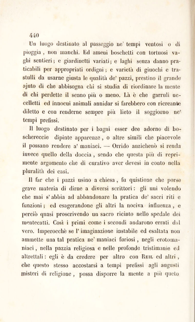 Un luogo destinalo al passeggio ne’ tempi ventosi o di pioggia , non manchi. Ed ameni boschetti con tortuosi va- ghi sentieri; e giardinetti variati; e laghi senza danno pra- ticabili per appropriati ordigni ; e varietà di giuochi e tra- stulli da usarne giusta le qualità de’ pazzi, prestino il grande ajuto di che abbisogna chi si studia di riordinare la mente di chi perdette il senno più o meno. Là è che garruli uc- celletti ed innocui animali annidar si farebbero con ricreante diletto e con renderne sempre più lieto il soggiorno ne’ tempi prefissi. Il luogo destinato per i bagni esser dee adorno di bo- schereccio dipinte apparenze, o altre simili che piacevole il possano rendere a’ maniaci. — Orrido anzichenò si renda invece quello della doccia , sendo che questa più di repri- mente argomento che di curativo aver devesi in conto nella pluralità dei casi. Il far che i pazzi usino a chiesa , fu quistione che porse grave materia di dirne a diversi scrittori : gli uni volendo che mai s’ abbia ad abbandonare la pratica de’ sacri riti e funzioni ; ed esagerandone gli altri la nociva influenza , e perciò quasi proscrivendo un sacro ricinto nello spedale dei mentecatti. Cosi i primi come i secondi andarono errati dai vero. Imperocché se l’imaginazione instabile ed esaltata non ammette una tal pratica ne’ maniaci furiosi, negli erotoma- niaci, nella pazzia religiosa e nelle profonde tristimanie ed altrettali : egli ò da credere per altro con Reil ed altri , che questo stesso accostarsi a tempi prefissi agli augusti misteri di religione , possa disporre la mente a più quelo