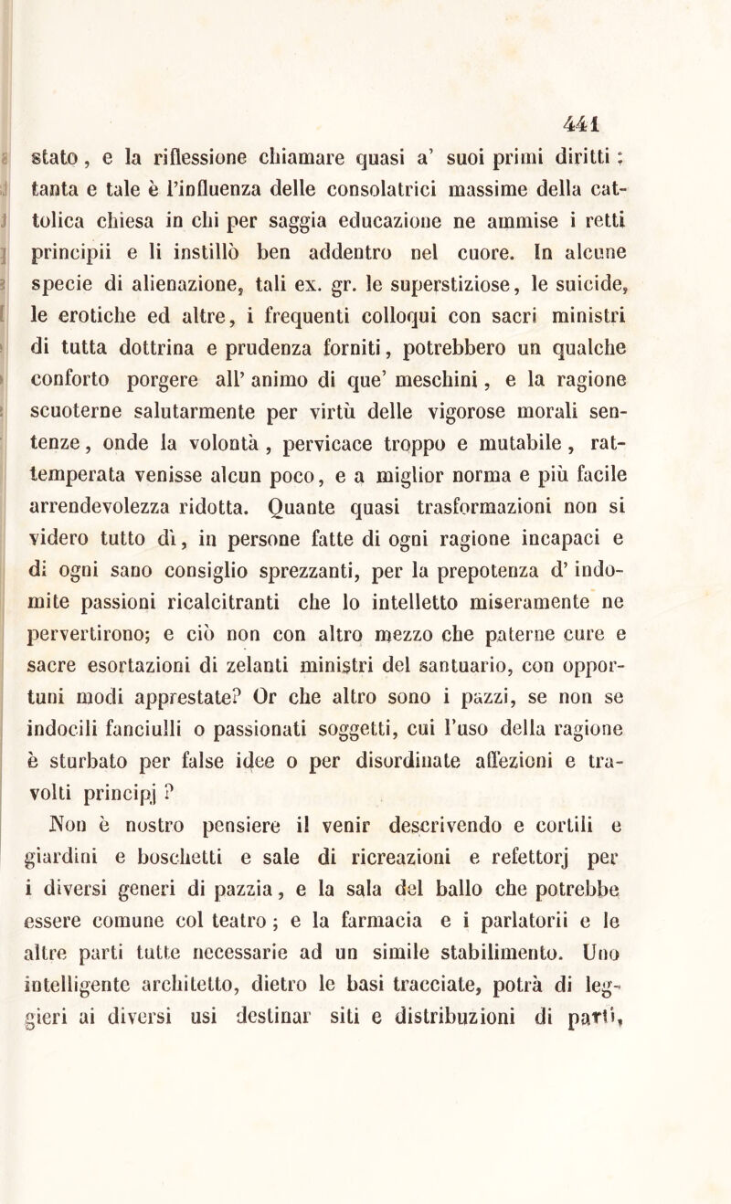 s stato, e la riflessione chiamare quasi a’ suoi primi diritti : J tanta e tale è i’influenza delle consolatrici massime della cat- J tolica chiesa in chi per saggia educazione ne ammise i retti ] principii e li instillò ben addentro nel cuore. In alcune ? specie di alienaziones tali ex. gr. le superstiziose, le suicide, [ le erotiche ed altre, i frequenti colloqui con sacri ministri > di tutta dottrina e prudenza forniti, potrebbero un qualche ► conforto porgere all’ animo di que’ meschini, e la ragione : scuoterne salutarmente per virtù delle vigorose morali sen- tenze , onde la volontà , pervicace troppo e mutabile, rat- temperata venisse alcun poco, e a miglior norma e più facile arrendevolezza ridotta. Quante quasi trasformazioni non si videro tutto dì, in persone fatte di ogni ragione incapaci e di ogni sano consiglio sprezzanti, per la prepotenza d’indo- mite passioni ricalcitranti che lo intelletto miseramente ne pervertirono; e ciò non con altro naezzo che paterne cure e sacre esortazioni di zelanti ministri del santuario, con oppor- tuni modi apprestate? Or che altro sono i pazzi, se non se indocili fanciulli o passionati soggetti, cui l’uso della ragione è sturbato per false idee o per disordinate aflezioni e tra- volti principi ? ]\on è nostro pensiero il venir descrivendo e cortili e giardini e boschetti e sale di ricreazioni e refettorj per i diversi generi di pazzia, e la sala del ballo che potrebbe essere comune col teatro ; e la farmacia e i parlatorii e le altre parti tutte necessarie ad un simile stabilimento. Uno intelligente architetto, dietro le basi tracciate, potrà di leg- gieri ai diversi usi destinar siti e distribuzioni di parti,