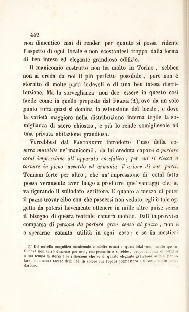 non dimentico mai di render per quanto si possa ridente r aspetto di ogni locale e non scostantesi troppo dalla forma di ben inteso ed elegante grandioso edifìzio. Il manicomio costrutto non ha molto in Torino , sebben non si creda da noi il più perfetto possibile , pure non è sfornito di molte parti lodevoli e di una ben intesa distri- buzione. Ma la sorveglianza non dee essere in questo così facile come in quello proposto dal Frank (1), ove da un solo punto tutta quasi si domina la estensione del locale, e dove la varietà maggiore nella distribuzione interna toglie la so- miglianza di sacro chiostro, e più lo rende somiglievole ad una privata abitazione grandiosa. Vorrebbesi dal Fantonetti introdotto Fuso della ca- mera mutabile ne’manicomii, da lui creduta capace a portare coiai impressione aW apparato encefalico , per cui si riesca a tornare in pieno accordo ed armonia V azione di sue parti. Temiam forte per altro , che un’ impressione di cotal fatta possa veramente aver luogo a produrre que’ vantaggi che si va figurando il sullodato scrittore. E quanto a mezzo di poter il pazzo trovar cibo con che pascersi non veduto, egli è tale og- getto da potersi lievemente ottenere in mille altre guise senza il bisogno di questa teatrale camera mobile. Dall’improvvisa comparsa di persone da portare gran senso al pazzo , non è a sperarne cotanta utilità in ogni caso ; e se Qa mestieri (1) Del novello magnifico manicomio condotto ormai a quasi total compimento qui in Oenova non terrò discorso per ora , che prematuro sarebbe ; proponendomi di porgere a suo tempo la storia e le riflessioni che su di questo elegante grandioso asilo si ponno fare, non senza tacere delle lodi di coloro che l’opera promossero e a compimento man- darono.