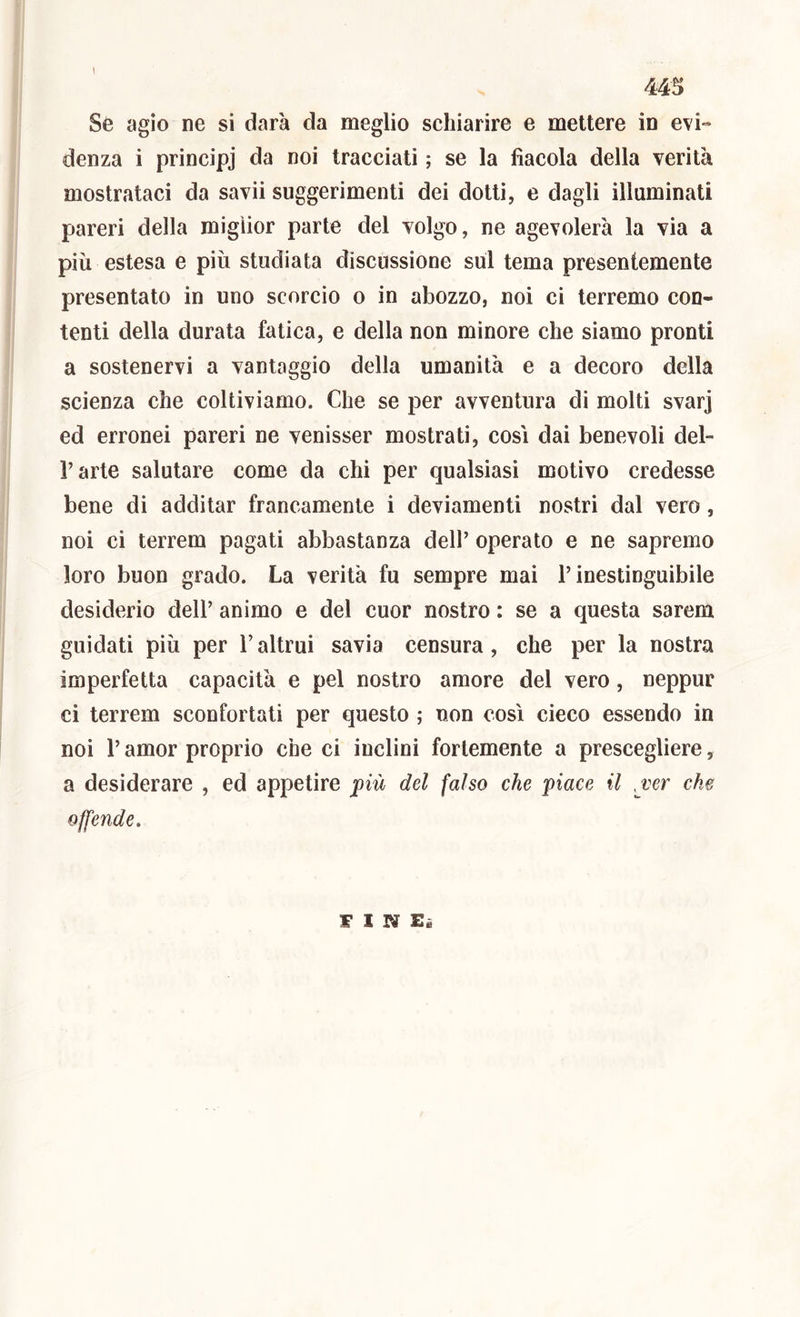 44^ Sé agio ne si darà da meglio schiarire e mettere in evi- denza i principj da noi tracciati ; se la fìacola della verità mostrataci da savii suggerimenti dei dotti, e dagli illuminati pareri della miglior parte del volgo, ne agevolerà la via a più estesa e più studiata discussione sul tema presentemente presentato in uno scorcio o in abozzo, noi ci terremo con- tenti della durata fatica, e della non minore che siamo pronti a sostenervi a vantaggio della umanità e a decoro della scienza che coltiviamo. Che se per avventura di molti svarj ed erronei pareri ne venisser mostrati, cosi dai benevoli del- l’arte salutare come da chi per qualsiasi motivo credesse bene di additar francamente i deviamenti nostri dal vero, noi ci terrem pagati abbastanza dell’ operato e ne sapremo loro buon grado. La verità fu sempre mai l’inestinguibile desiderio dell’ animo e del cuor nostro : se a questa sarem guidati più per l’altrui savia censura, che per la nostra imperfetta capacità e pel nostro amore del vero, neppur ci terrem sconfortati per questo ; non così cieco essendo in noi r amor proprio che ci inclini fortemente a prescegliere, a desiderare , ed appetire più del falso che piace il /ver che offende.