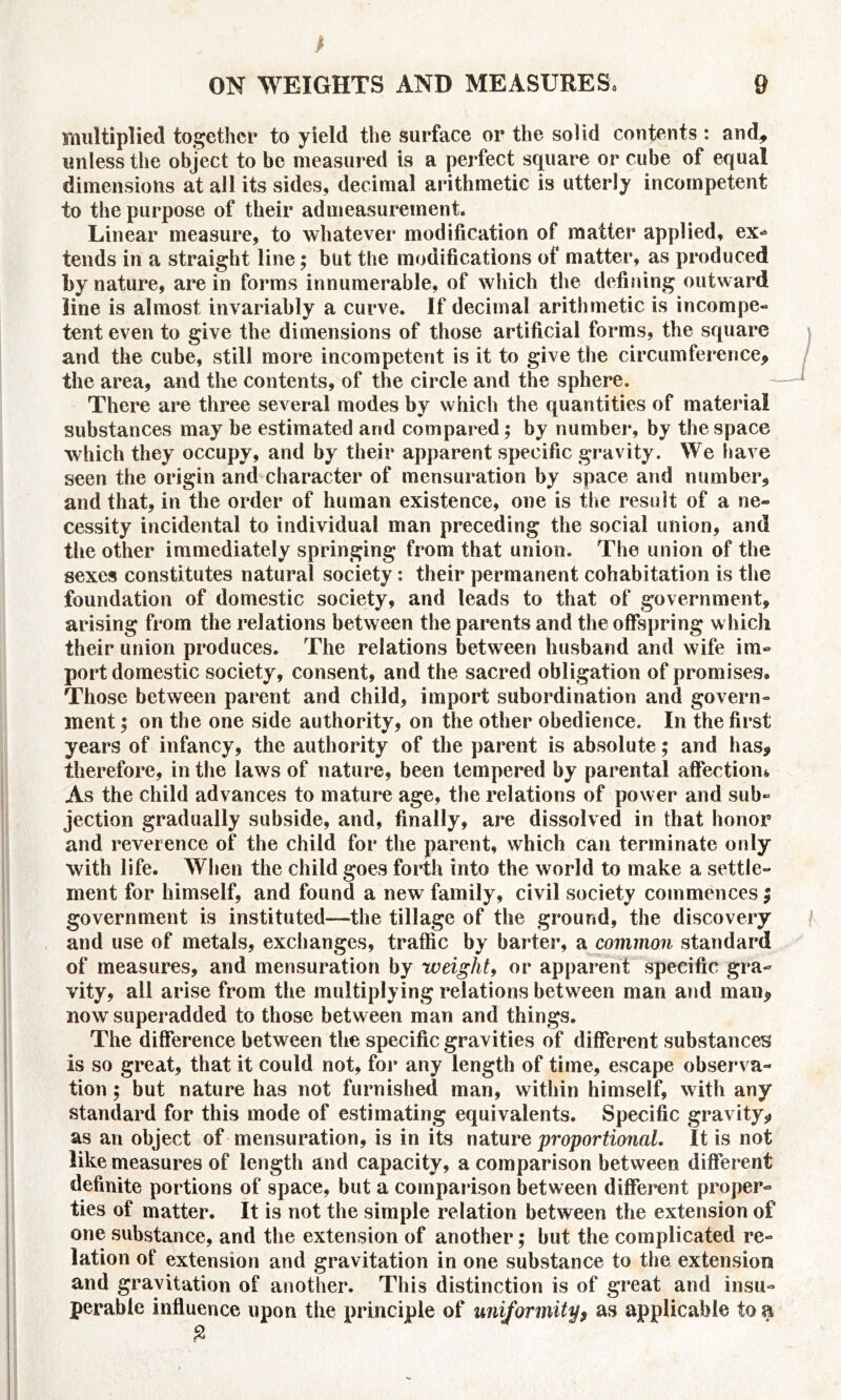 multiplied together to yield the surface or the solid contents : and, unless the object to be measured is a perfect square or cube of equal dimensions at all its sides, decimal arithmetic is utterly incompetent to the purpose of their admeasurement. Linear measure, to whatever modification of matter applied, ex- tends in a straight line; but the modifications of matter, as produced by nature, are in forms innumerable, of which the defining outward line is almost invariably a curve. If decimal arithmetic is incompe- tent even to give the dimensions of those artificial forms, the square and the cube, still more incompetent is it to give the circumference, the area, and the contents, of the circle and the sphere. There are three several modes by which the quantities of material substances may be estimated and compared; by number, by the space which they occupy, and by their apparent specific gravity. We have seen the origin and character of mensuration by space and number, and that, in the order of human existence, one is the result of a ne- cessity incidental to individual man preceding the social union, and the other immediately springing from that union. The union of the sexes constitutes natural society : their permanent cohabitation is the foundation of domestic society, and leads to that of government, arising from the relations between the parents and the offspring which their union produces. The relations between husband and wife im- port domestic society, consent, and the sacred obligation of promises. Those between parent and child, import subordination and govern- ment ; on the one side authority, on the other obedience. In the first years of infancy, the authority of the parent is absolute; and has, therefore, in the laws of nature, been tempered by parental affection* As the child advances to mature age, the relations of power and sub- jection gradually subside, and, finally, are dissolved in that honor and reverence of the child for the parent, which can terminate only with life. When the child goes forth into the world to make a settle- ment for himself, and found a new family, civil society commences; government is instituted—the tillage of the ground, the discovery and use of metals, exchanges, traffic by barter, a common standard of measures, and mensuration by weight, or apparent specific gra- vity, all arise from the multiplying relations between man and man, now superadded to those between man and things. The difference between the specific gravities of different substances is so great, that it could not, for any length of time, escape observa- tion 5 but nature has not furnished man, within himself, with any standard for this mode of estimating equivalents. Specific gravity, as an object of mensuration, is in its nature proportional. It is not like measures of length and capacity, a comparison between different definite portions of space, but a comparison between different proper- ties of matter. It is not the simple relation between the extension of one substance, and the extension of another; but the complicated re- lation of extension and gravitation in one substance to the extension and gravitation of another. This distinction is of great and insu- perable influence upon the principle of uniformity> as applicable to a