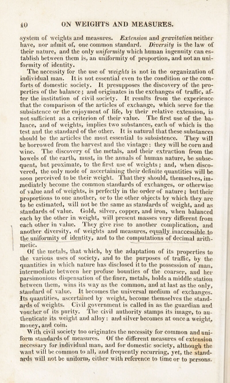 system of weights and measures. Extension and gravitation neither have, nor admit of, one common standard. Diversity is the law of their nature, and the only uniformity which human ingenuity can es- tablish between them is, an uniformity of proportion, and notan uni- formity of identity. The necessity for the use of weights is not in the organization of individual man. It is not essential even to the condition or the com- forts of domestic society. It presupposes the discovery of the pro- perties of the balance; and originates in the exchanges of traffic, af- ter the institution of civil society. It results from the experience that the comparison of the articles of exchange, which serve for the subsistence or the enjoyment of life, by their relative extension, is not sufficient as a criterion of their value. The first use of the ba- lance, and of weights, implies two substances, each of which is the test and the standard of the other. It is natural that these substances should be the articles the most essential to subsistence. They will he borrowed from the harvest and the vintage: they will be corn and wine. The discovery of the metals, and their extraction from the bowels of the earth, must, in the annals of human nature, be subse- quent, but proximate, to the first use of weights; and, when disco- vered, the only mode of ascertaining their definite quantities will be soon perceived to be their weight. That they should, themselves, im- mediately become the common standards of exchanges, or otherwise of value and of weights, is perfectly in the order of nature; but their proportions to one another, or to the other objects by which they are to be estimated, will not be the same as standards of weight, and as standards of value. Gold, silver, copper, and iron, when balanced each by the other in weight, will present masses very different from each other in value. They give rise to another complication, and another diversity, of weights and measures, equally inaccessible to the uniformity of identity, and to the computations of decimal arith- metic. Of the metals, that which, by the adaptation of its properties to the various uses of society, and to the purposes of traffic, by the quantities in which nature has disclosed it to the possession of man. intermediate between her profuse bounties of the coarser, and her parsimonious dispensation of the finer, metals, holds a middle station between them, wins its way as the common, and at last as the only, standard of value. It becomes the universal medium of exchanges. Its quantities, ascertained by weight, become themselves the stand- ards of weights. Civil government is called in as the guardian and voucher of its purity. The civil authority stamps its image, to au- thenticate its weight and alloy: and silver becomes at once a weight, money, and coin. With civil society too originates the necessity for common and uni- form standards of measures. Of the different measures of extension necessary for individual man, and for domestic society, although the want will be common to all, and frequently recurring, yet, the stand- ards will not be uniform, either with reference to time or to persons.