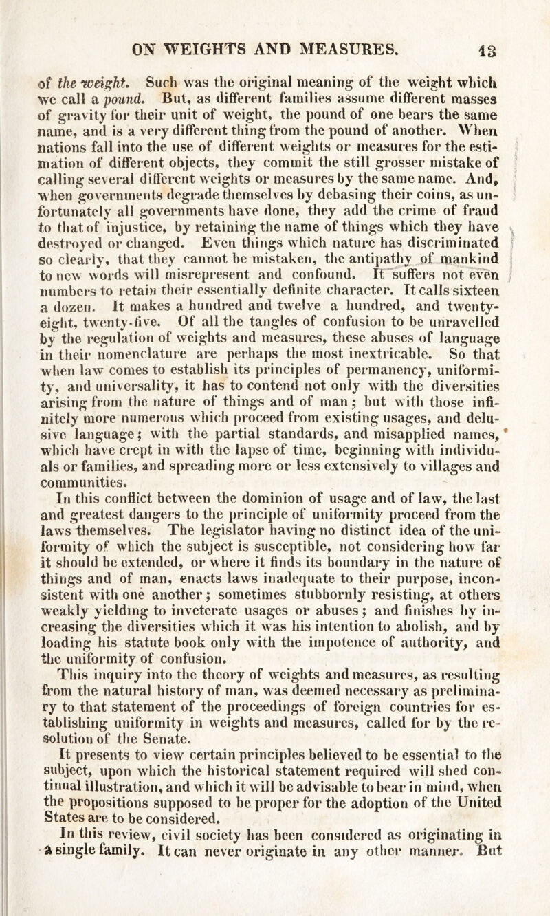 of the weight Such was the original meaning of the weight which we call a pound. But, as different families assume different masses of gravity for their unit of weight, the pound of one bears the same name, and is a very different thing from the pound of another. When nations fall into the use of different weights or measures for the esti- mation of different objects, they commit the still grosser mistake of calling several different weights or measures by the same name. And, when governments degrade themselves by debasing their coins, as un- fortunately all governments have done, they add the crime of fraud to that of injustice, by retaining the name of things which they have ^ destroyed or changed. Even things which nature has discriminated so clearly, that they cannot be mistaken, the antipathy of mankind to new words will misrepresent and confound. It suffers not even numbers to retain their essentially definite character. It calls sixteen a dozen. It makes a hundred and twelve a hundred, and twenty- eight, twenty-five. Of all the tangles of confusion to be unravelled by the regulation of weights and measures, these abuses of language in their nomenclature are perhaps the most inextricable. So that when law comes to establish its principles of permanency, uniformi- ty, and universality, it has to contend not only with the diversities arising from the nature of things and of man; but with those infi- nitely more numerous which proceed from existing usages, and delu- sive language; with the partial standards, and misapplied names, which have crept in with the lapse of time, beginning with individu- als or families, and spreading more or less extensively to villages and communities. In this conflict between the dominion of usage and of law, the last and greatest dangers to the principle of uniformity proceed from the laws themselves. The legislator having no distinct idea of the uni- formity of which the subject is susceptible, not considering how far it should be extended, or where it finds its boundary in the nature of things and of man, enacts laws inadequate to their purpose, incon- sistent with one another; sometimes stubbornly resisting, at others weakly yielding to inveterate usages or abuses; and finishes by in- creasing the diversities which it w as his intention to abolish, and by loading his statute book only with the impotence of authority, and the uniformity of confusion. This inquiry into the theory of weights and measures, as resulting from the natural history of man, was deemed necessary as prelimina- ry to that statement of the proceedings of foreign countries for es- tablishing uniformity in weights and measures, called for by the re- solution of the Senate. It presents to view certain principles believed to be essential to the subject, upon which the historical statement required will shed con- tinual illustration, and which it will be advisable to bear in mind, when the propositions supposed to be proper for the adoption of the United States are to be considered. In this review, civil society has been considered as originating in a single family. It can never originate in any other manner. But