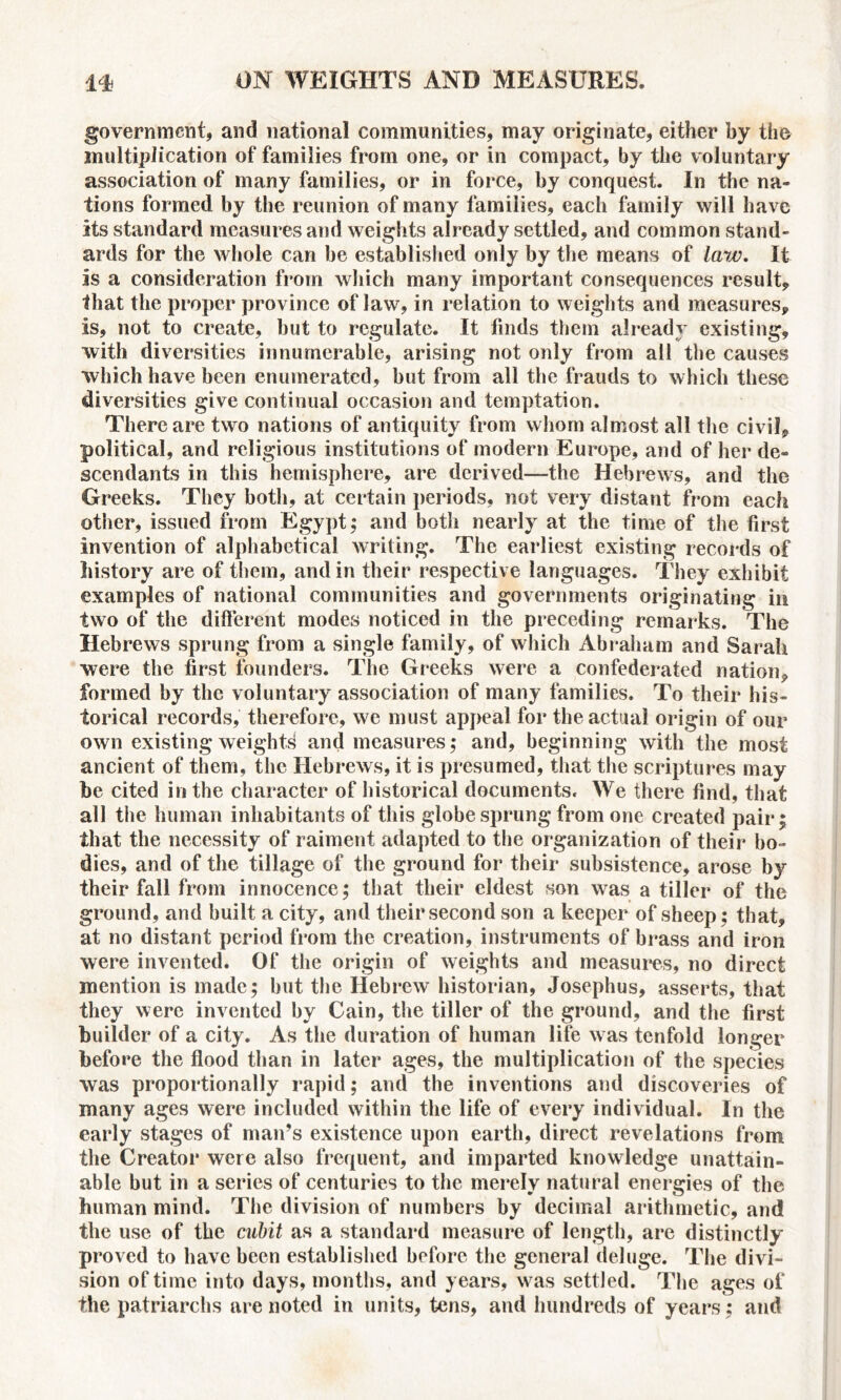 government, and national communities, may originate, either by the multiplication of families from one, or in compact, by the voluntary association of many families, or in force, by conquest. In the na- tions formed by the reunion of many families, each family will have its standard measures and weights already settled, and common stand- ards for the whole can be established only by the means of law. It is a consideration from which many important consequences result, that the proper province of law, in relation to weights and measures, is, not to create, but to regulate. It finds them already existing, with diversities innumerable, arising not only from all the causes which have been enumerated, but from all the frauds to which these diversities give continual occasion and temptation. There are two nations of antiquity from whom almost all the civil, political, and religious institutions of modern Europe, and of her de- scendants in this hemisphere, are derived—the Hebrews, and the Greeks. They both, at certain periods, not very distant from each other, issued from Egypt; and both nearly at the time of the first invention of alphabetical writing. The earliest existing records of history are of them, and in their respective languages. They exhibit examples of national communities and governments originating in two of the different modes noticed in the preceding remarks. The Hebrews sprung from a single family, of which Abraham and Sarah were the first founders. The Greeks were a confederated nation, formed by the voluntary association of many families. To their his- torical records, therefore, we must appeal for the actual origin of our own existing weights and measures; and, beginning with the most ancient of them, the Hebrews, it is presumed, that the scriptures may be cited in the character of historical documents. We there find, that all the human inhabitants of this globe sprung from one created pair; that the necessity of raiment adapted to the organization of their bo- dies, and of the tillage of the ground for their subsistence, arose by their fall from innocence; that their eldest son was a tiller of the ground, and built a city, and their second son a keeper of sheep; that, at no distant period from the creation, instruments of brass and iron were invented. Of the origin of weights and measures, no direct mention is made; but the Hebrew historian, Josephus, asserts, that they were invented by Cain, the tiller of the ground, and the first builder of a city. As the duration of human life was tenfold longer before the flood than in later ages, the multiplication of the species was proportionally rapid; and the inventions and discoveries of many ages were included within the life of every individual. In the early stages of man’s existence upon earth, direct revelations from the Creator were also frequent, and imparted knowledge unattain- able but in a series of centuries to the merely natural energies of the human mind. The division of numbers by decimal arithmetic, and the use of the cubit as a standard measure of length, are distinctly proved to have been established before the general deluge. The divi- sion of time into days, months, and years, was settled. The ages of the patriarchs are noted in units, tens, and hundreds of years; and