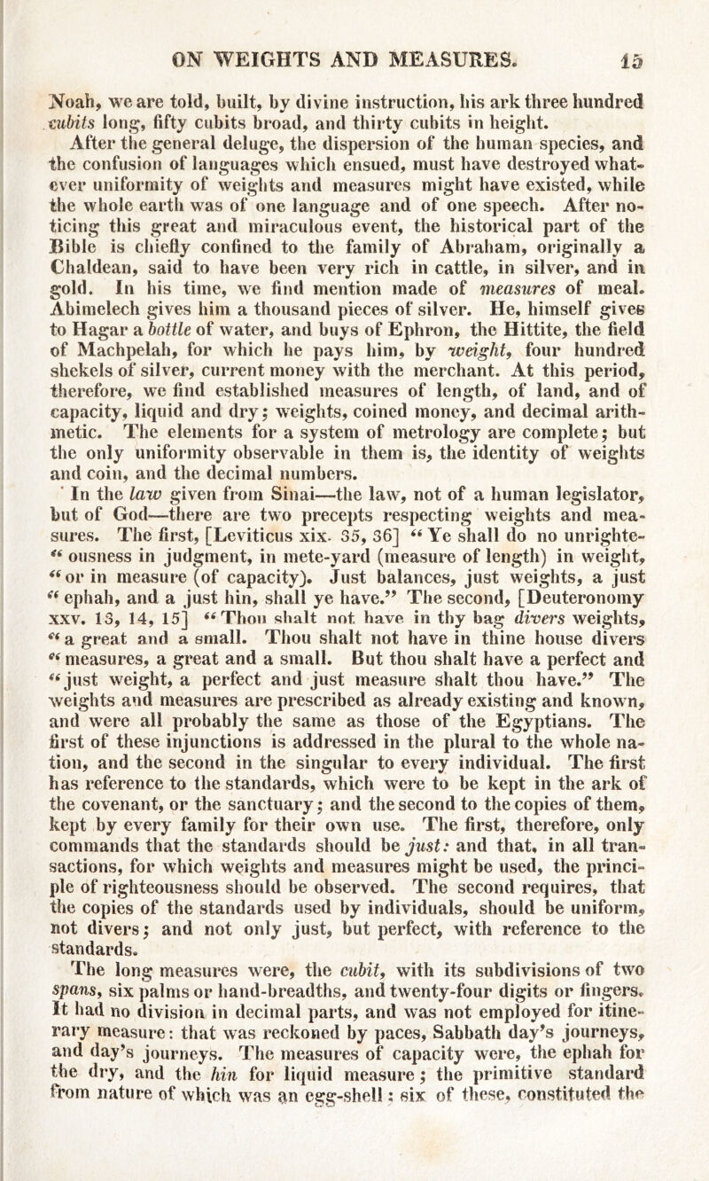 Noah, we are told, built, by divine instruction, bis ark three hundred cubits long, fifty cubits broad, and thirty cubits in height. After the general deluge, the dispersion of the human species, and the confusion of languages which ensued, must have destroyed what* ever uniformity of weights and measures might have existed, while the whole earth was of one language and of one speech. After no- ticing this great and miraculous event, the historical part of the Bible is chiefly confined to the family of Abraham, originally a Chaldean, said to have been very rich in cattle, in silver, and in gold. In his time, we find mention made of measures of meal. Abimelech gives him a thousand pieces of silver. He, himself gives to Hagar a bottle of water, and buys of Ephron, the Hittite, the field of Machpelah, for which he pays him, by weight, four hundred shekels of silver, current money with the merchant. At this period, therefore, we find established measures of length, of land, and of capacity, liquid and dry; weights, coined money, and decimal arith- metic. The elements for a system of metrology are complete; but the only uniformity observable in them is, the identity of weights and coin, and the decimal numbers. In the law given from Sinai—the law, not of a human legislator, but of God—there are two precepts respecting weights and mea- sures. The first, [Leviticus xix. 35, 36] “ Ye shall do no unrightc- “ ousness in judgment, in mete-yard (measure of length) in weight, “or in measure (of capacity). Just balances, just weights, a just “ ephah, and a just hin, shall ye have.” The second, [Deuteronomy xxv. 13, 14, 15] “Thou shalt not have in thy bag divers weights, “ a great and a small. Thou shalt not have in thine house divers “ measures, a great and a small. But thou shalt have a perfect and “ just weight, a perfect and just measure shalt thou have.” The weights and measures are prescribed as already existing and known, and were all probably the same as those of the Egyptians. The first of these injunctions is addressed in the plural to the whole na- tion, and the second in the singular to every individual. The first has reference to the standards, which were to be kept in the ark of the covenant, or the sanctuary; and the second to the copies of them, kept by every family for their own use. The first, therefore, only commands that the standards should be just: and that, in all tran- sactions, for which weights and measures might be used, the princi- ple of righteousness should be observed. The second requires, that the copies of the standards used by individuals, should be uniform, not divers; and not only just, but perfect, with reference to the standards. The long measures were, the cubit, with its subdivisions of two spans, six palms or hand-breadths, and twenty-four digits or fingers. It had no division in decimal parts, and was not employed for itine- rary measure: that was reckoned by paces, Sabbath day’s journeys, and day’s journeys. The measures of capacity were, the ephah for the dry, and the hin for liquid measure; the primitive standard from nature of which was ?tn egg-shell: six of these, constituted the