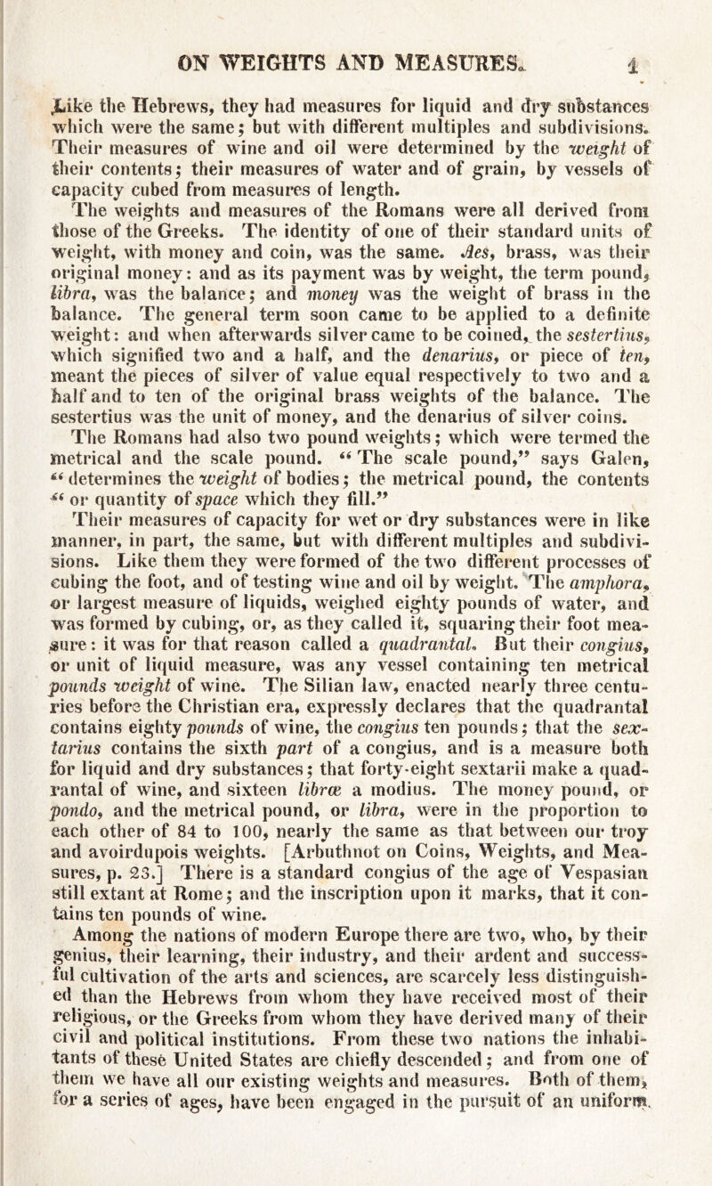 jLike the Hebrews, they had measures for liquid and dry substances which were the same; but with different multiples and subdivisions. Their measures of wine and oil were determined by the weight of their contents; their measures of water and of grain, by vessels of capacity cubed from measures of length. The weights and measures of the Romans were all derived from those of the Greeks. The identity of one of their standard units of weight, with money and coin, was the same. Jles, brass, was their original money: and as its payment was by weight, the term pound, libra, was the balance; and money was the weight of brass in the balance. The general term soon came to be applied to a definite weight: and when afterwards silver came to be coined^ the sestertius, which signified two and a half, and the denarius, or piece of ten9 meant the pieces of silver of value equal respectively to two and a half and to ten of the original brass weights of the balance. The sestertius was the unit of money, and the denarius of silver coins. The Romans had also two pound weights; which were termed the metrical and the scale pound. The scale pound,” says Galen, “ determines the weight of bodies; the metrical pound, the contents u or quantity of space which they fill.” Their measures of capacity for wet or dry substances were in like manner, in part, the same, but with different multiples and subdivi- sions. Like them they were formed of the two different processes of cubing the foot, and of testing wine and oil by weight. The amphora, or largest measure of liquids, weighed eighty pounds of water, and was formed by cubing, or, as they called it, squaring their foot mea- sure: it was for that reason called a quadrantah But their congius, or unit of liquid measure, was any vessel containing ten metrical pounds weight of wine. The Silian law, enacted nearly three centu- ries before the Christian era, expressly declares that the quadrantal contains eighty pounds of wine, the congius ten pounds; that the sex- tarius contains the sixth part of a congius, and is a measure both for liquid and dry substances; that forty eight sextarii make a quad- rantal of wine, and sixteen librce a modius. The money pound, or pondo, and the metrical pound, or libra, were in the proportion to each other of 84 to TOO, nearly the same as that between our troy and avoirdupois weights. [Arbuthnot on Coins, Weights, and Mea- sures, p. 23.] There is a standard congius of the age of Vespasian still extant at Rome; and the inscription upon it marks, that it con- tains ten pounds of wine. Among the nations of modern Europe there are two, who, by their genius, their learning, their industry, and their ardent and success- ful cultivation of the arts and sciences, are scarcely less distinguish- ed than the Hebrews from whom they have received most of their religious, or the Greeks from whom they have derived many of their civil and political institutions. From these two nations the inhabi- tants of these United States are chiefly descended; and from one of them we have all our existing weights and measures. Both of them, tor a series of ages, have been engaged in the pursuit of an uniform.