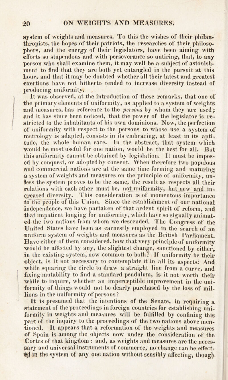 system of weights and measures. To this the wishes of their philan* thropists, the hopes of their patriots, the researches of their philoso- phers, and the energy of their legislators, have been aiming with efforts so stupendous and with perseverance so untiring, that, to any person who shall examine them, it may well be a subject of astonish- ment to find that they are both yet entangled in the pursuit at this hour, and that it may be doubted whether all their latest and greatest exertions have not hitherto tended to increase diversity instead of producing uniformity. It was observed, at the introduction of these remarks, that one of the primary elements of uniformity, as applied to a system of weights and measures, has reference to the persons by whom they are used$ and it lias since been noticed, that the power of the legislator is re- stricted to the inhabitants of his own dominions. Now, the perfection of uniformity with respect to the persons to whose use a system of metrology is adapted, consists in its embracing, at least in its apti- tude, the whole human race. In the abstract, that system which would be most useful for one nation, would be the best for all. But this uniformity cannot be obtained by legislation. It must be impos- ed by conquest, or adopted by consent. When therefore two populous and commercial nations are at the same time forming and maturing a system of weights and measures on the principle of uniformity, un- less the system proves to he the same, the result as respects all their relations with each other must be, noA.unifQrmityr but new and in- creased diversity. This consideration is of momentous importance to fife people of this Union. Since the establishment of our national independence, we have partaken of that ardent spirit of reform, and that impatient longing for uniformity, which have so signally animat- ed the two nations from whom we descended. The Congress of the United States have been as earnestly employed in the search of an uniform system of weights and measures as the British Parliament. Have either of them considered, how that very principle of uniformity would be affected by any, the slightest change, sanctioned by either, in the existing system, now common to both? If uniformity be their object, is it not necessary to contemplate it in all its aspects? And while squaring the circle to draw a straight line from a curve, and fixing mutability to find a standard pendulum, is it not worth their while to inquire, whether an imperceptible improvement in the uni- formity of things w ould not be dearly purchased by the loss of mil- lions in the uniformity of persons? It is presumed that the intentions of the Senate, in requiring a statement of the proceedings in foreign countries for establishing uni- formity in weights and measures will be fulfilled by confining this part of the inquiry to the proceedings of the two nat ons above'men- tioned. It appears that a reformation of the weights and measures of Spain is among the objects now under the consideration of the Cortes of that kingdom : and, as weights and measures are the neces- sary and universal instruments of commerce, no change can be effect- 's} in the system of any one nation without sensibly affecting, though