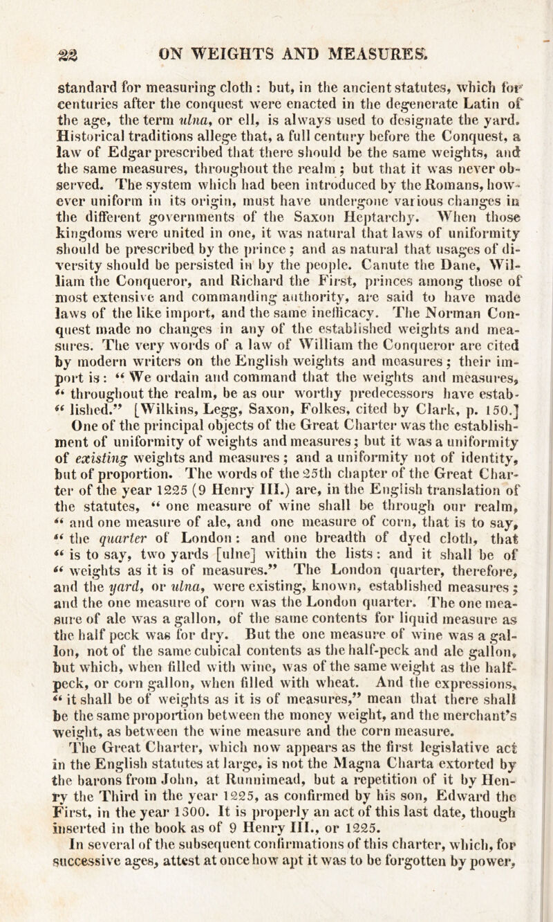 standard for measuring cloth : but, in the ancient statutes, which for centuries after the conquest were enacted in the degenerate Latin of the age, the term ulna, or ell, is always used to designate the yard. Historical traditions allege that, a full century before the Conquest, a law of Edgar prescribed that there should be the same weights, and the same measures, throughout the realm ; but that it was never ob- served. The system which had been introduced by the Romans, how- ever uniform in its origin, must have undergone various changes in the different governments of the Saxon Heptarchy. When those kingdoms were united in one, it was natural that laws of uniformity should be prescribed by the prince ; and as natural that usages of di- versity should be persisted in by the people. Canute the Dane, Wil- liam the Conqueror, and Richard the First, princes among those of most extensive and commanding authority, are said to have made laws of the like import, and the same inelficacy. The Norman Con- quest made no changes in any of the established weights and mea- sures. The very words of a law of William the Conqueror are cited by modern writers on the English weights and measures; their im- port is: “ We ordain and command that the weights and measures, 4i throughout the realm, be as our worthy predecessors have estab- 46 lished.” [Wilkins, Legg, Saxon, Folkes, cited by Clark, p. 150.] One of the principal objects of the Great Charter was the establish- ment of uniformity of weights and measures; but it was a uniformity of existing weights and measures; and a uniformity not of identity, but of proportion. The words of the 25th chapter of the Great Char- ter of the year 1225 (9 Henry III.) are, in the English translation of the statutes, “ one measure of wine shall be through our realm, “ and one measure of ale, and one measure of corn, that is to say, the quarter of London : and one breadth of dyed cloth, that “ is to say, two yards [ulne] within the lists: and it shall be of “ weights as it is of measures.” The London quarter, therefore, and the yard, or ulna9 were existing, known, established measures ; and the one measure of corn was the London quarter. The one mea- sure of ale was a gallon, of the same contents for liquid measure as the half peck was for dry. But the one measure of wine was a gal- lon, not of the same cubical contents as the half-peck and ale gallon, but which, when filled with wine, was of the same weight as the half- peck, or corn gallon, when filled with wheat. And the expressions, it shall be of weights as it is of measures,” mean that there shall be the same proportion between the money weight, and the merchant's weight, as between the wine measure and the corn measure. The Great Charter, which now appears as the first legislative act in the English statutes at large, is not the Magna Charta extorted by the barons from John, at Runnimead, but a repetition of it by Hen- ry the Third in the year 1225, as confirmed by his son, Edward the First, in the year 1300. It is properly an act of this last date, though inserted in the book as of 9 Henry III., or 1225. In several of the subsequent confirmations of this charter, which, for successive ages, attest at once how apt it was to be forgotten by power.