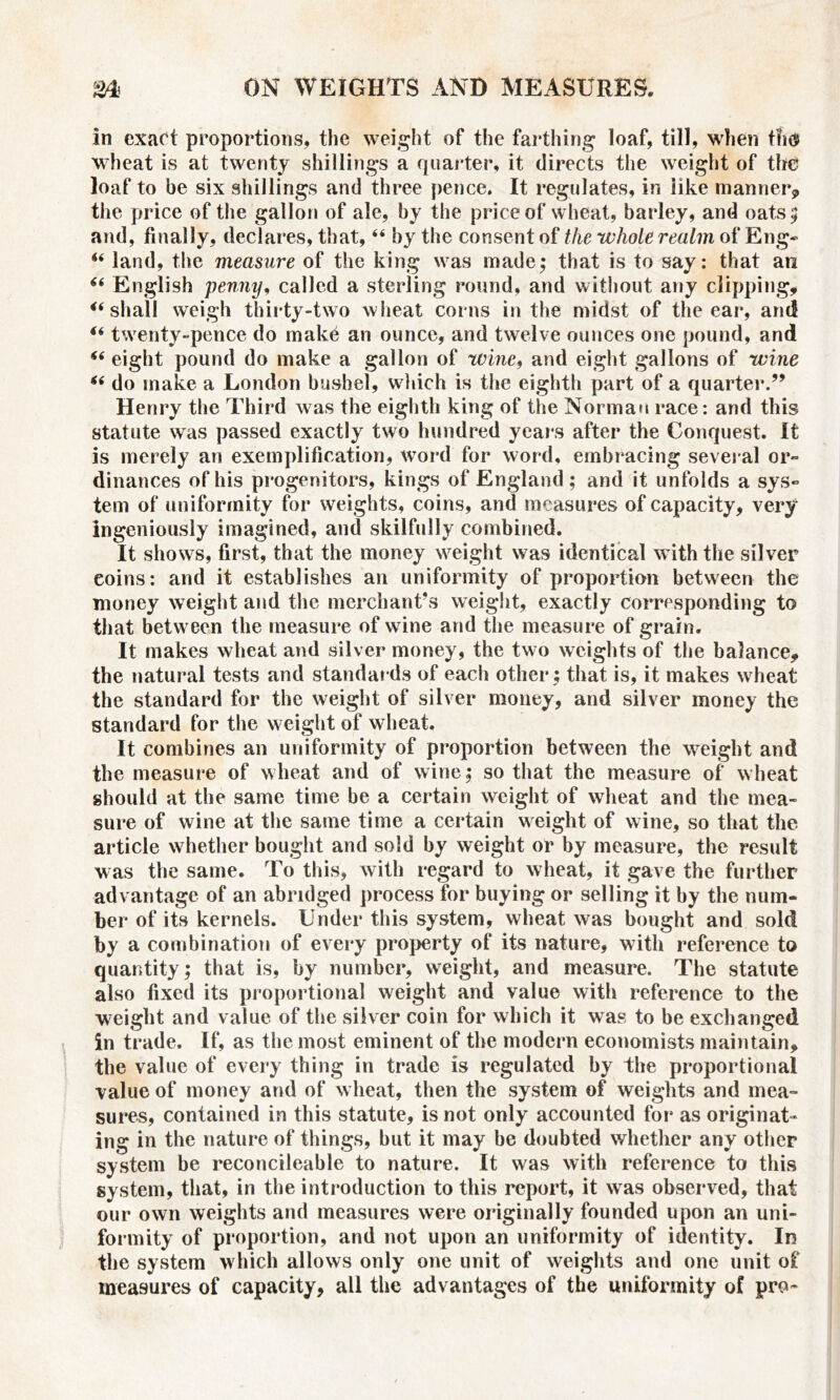 in exact proportions, the weight of the farthing loaf, till, when t?id> wheat is at twenty shillings a quarter, it directs the weight of the loaf to be six shillings and three pence. It regulates, in iike manner? the price of the gallon of ale, by the price of wheat, barley, and oats; and, finally, declares, that,44 by the consent of the whole realm of Eng* 44 land, the measure of the king was made; that is to say: that an 44 English penny, called a sterling round, and without any clipping, 46 shall weigh thirty-two wheat corns in the midst of the ear, and 44 twenty-pence do make an ounce, and twelve ounces one pound, and 44 eight pound do make a gallon of wine, and eight gallons of wine 44 do make a London bushel, which is the eighth part of a quarter.” Henry the Third was the eighth king of the Norman race: and this statute was passed exactly two hundred years after the Conquest. It is merely an exemplification, word for word, embracing several or- dinances of his progenitors, kings of England; and it unfolds a sys- tem of uniformity for weights, coins, and measures of capacity, very ingeniously imagined, and skilfully combined. It shows, first, that the money weight was identical with the silver coins: and it establishes an uniformity of proportion between the money weight and the merchant’s weight, exactly corresponding to that betw een the measure of wine and the measure of grain. It makes wheat and silver money, the two weights of the balance, the natural tests and standards of each other ; that is, it makes wheat the standard for the weight of silver money, and silver money the standard for the weight of wheat. It combines an uniformity of proportion between the weight and the measure of wheat and of wine; so that the measure of wheat should at the same time be a certain weight of wheat and the mea- sure of wine at the same time a certain weight of wine, so that the article whether bought and sold by weight or by measure, the result was the same. To this, with regard to wheat, it gave the further advantage of an abridged process for buying or selling it by the num- ber of its kernels. Under this system, wheat was bought and sold by a combination of every property of its nature, with reference to quantity; that is, by number, weight, and measure. The statute also fixed its proportional weight and value with reference to the weight and value of the silver coin for which it was to be exchanged in trade. If, as the most eminent of the modern economists maintain, the value of every thing in trade is regulated by the proportional value of money and of wheat, then the system of weights and mea- sures, contained in this statute, is not only accounted for as originat- ing in the nature of things, but it may be doubted whether any other system be reconcileable to nature. It was with reference to this system, that, in the introduction to this report, it was observed, that our own weights and measures were originally founded upon an uni- formity of proportion, and not upon an uniformity of identity. In the system which allows only one unit of weights and one unit of measures of capacity, all the advantages of the uniformity of pro-