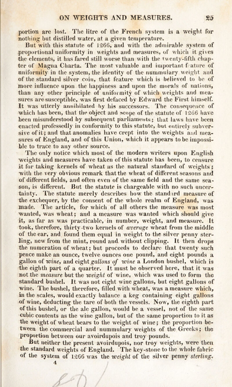 portion are lost. The litre of the French system is a weight for nothing but distilled water, at a given temperature. But with this statute of 1266, and with the admirable system of proportional uniformity in weights and measures, of which it gives the elements, it has fared still worse than with the twenty-fifth chap- ter of Magna Charta. The most valuable and important f ature of uniformity in the system, the identity of the nummulary weight and of the standard silver coin, that feature which is believed to be of more influence upon the happiness and upon the morals of nations, than any other principle of uniformity of which weights and mea- sures are susceptible, was first defaced by Edward the First himself. It was utterly annihilated by his successors. The consequence of which has been, that the object and scope of the statute of 1266 have been misunderstood by subsequent parliaments; that laws have been enacted professedly in conformity to this statute, but entirely subver- sive of it; and that anomalies have crept into the weights and mea- sures of England, and of this Union, which it appears to be impossi- ble to trace to any other source. The only notice which most of the modern writers upon English weights and measures have taken of this statute has been, to censure it for taking kernels of wheat as the natural standard of weights; with the very obvious remark that the wheat of different seasons and of different fields, and often even of the same field and the same sea- son, is different. But the statute is chargeable with no such uncer- tainty. The statute merely describes how the standard measure of the exchequer, by the consent of the whole realm of England, was made. The article, for which of all others the measure was most wanted, was wheat; and a measure was wanted which should give it, as far as was practicable, in number, weight, and measure. It took, therefore, thirty two kernels of average wheat from the middle of the ear, and found them equal in weight to the silver penny ster- ling, new from the mint, round and without clipping. It then drops the numeration of wheat; but proceeds to declare that twenty such pence make an ounce, twelve ounces one pound, and eight pounds a gallon of wine, and eight gallons of wine a London bushel, which is the eighth part of a quarter. It must be observed here, that it was not the measure but the weight of wine, which was used to form the standard bushel. It was not eight wine gallons, but eight gallons of wine. The bushel, therefore, filled with wheat, was a measure which, in the scales, would exactly balance a keg containing eight gallons of wine, deducting the tare of both the vessels. Now, the eighth part of this bushel, or the ale gallon, would be a vessel, not of the same cubic contents as the wine gallon, but of the same proportion to it as the weight of wheat bears to the weight of wine; the proportion be- tween the commercial and nummulary weights of the Greeks; the proportion between our avoirdupois and troy pounds. But neither the present avoirdupois, nor troy weights, were then the standard weights of England. The key-stone to the whole fabric of the system of 1266 was the weight of the silver penny sterling, 4