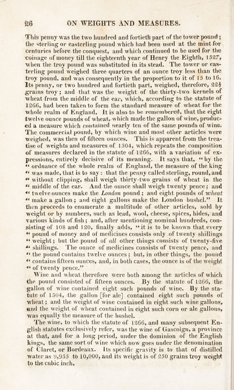 This penny was the two hundred and fortieth part of the tower pound ; the sterling or easterling pound which had been used at the mint for centuries before the conquest, and which continued to he used for the coinage of money till the eighteenth year of Henry the Eighth, 1527, when the troy pound was substituted in its stead. The tower or eas- terling pound weighed three quarters of an ounce troy less than the troy pound, and was consequently in the proportion to it of 15 to 16. Its penny, or two hundred and fortieth part, weighed, therefore, 22§ grains troy; and that was the weight of the thirty-two kernels of wheat from the middle of the ear, which, according to the statute of 1266, had been taken to form the standard measure of wheat for the whole realm of England, It is also to be remembered, that the eight twelve ounce pounds of wheat, which made the gallon of wine, produc- ed a measure which contained nearly ten of the same pounds of wine. The commercial pound, by which wine and most other articles were weighed, was then of fifteen ounces. This is apparent from the trea- tise of weights and measures of 1304, which repeats the composition of measures declared in the statute of 1266, with a variation of ex- pressions, entirely decisive of its meaning. It says that, “ by the “ ordnance of the whole realm of England, the measure of the king 46 was made, that is to say : that the penny called sterling, round, and “ without clipping, shall weigh thirty-two grains of wheat in the 46 middle of the ear. And the ounce shall weigh twenty pence; and 46 twelve ounces make the London pound ; and eight pounds of wheat 46 make a gallon ; and eight gallons make the London bushel.” It then proceeds to enumerate a multitude of other articles, sold by weight or by numbers, such as lead, wool, cheese, spices, hides, and various kinds of fish; and, after mentioning nominal hundreds, con- sisting of 108 and 120, finally adds, “it is to be known that every “ pound of money and of medicines consists only of twenty shillings 46 weight; but the pound of all other things consists of twenty-five shillings. The ounce of medicines consists of tw enty pence, and “ the pound contains twelve ounces ; but, in other things, the pound 46 contains fifteen ounces, and, in both cases, the ounce is of the weight 44 of twenty pence.” Wine and w heat therefore were both among the articles of which the pound consisted of fifteen ounces. By the statute of 1266, the gallon of wine contained eight such pounds of wine. By the sta- tute of 1304, the gallon [for ale] contained eight such pounds of wheat; and the weight of wine contained in eight such wine gallons, end the weight of wheat contained in eight such corn or ale gallons, was equally the measure of the bushel. The wine, to which the statute of 1266, and many subsequent En- glish statutes exclusively refer, was the w ine of Gascoign, a province at that, and for a long period, under the dominion of the English kings, the same sort of wine which now goes under the denomination of Claret, or Bordeaux. Its specific gravity is to that of distilled water as 9,935 to 10,000, and its weight is of 250 grains troy weight to the cubic inch*