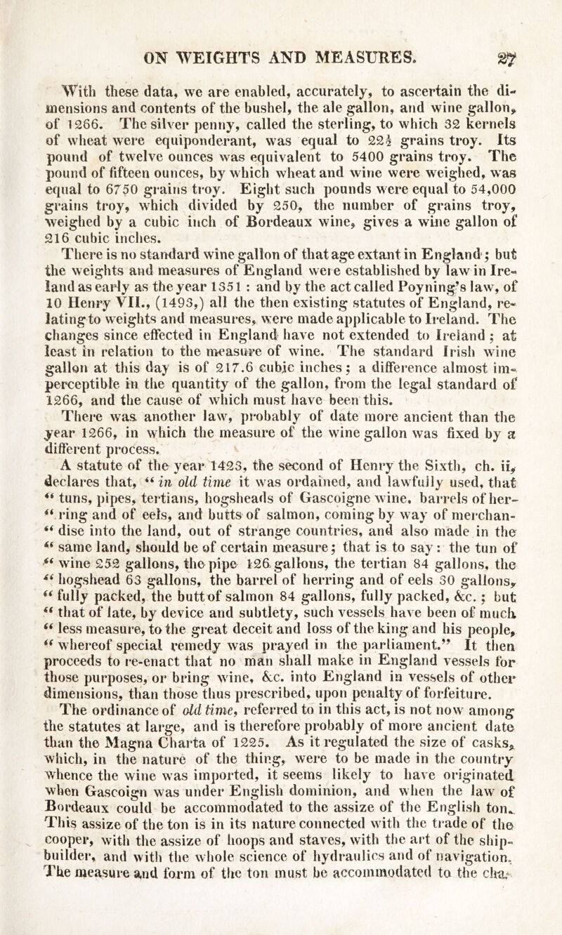 With these data, we are enabled, accurately, to ascertain the di- mensions and contents of the bushel, the ale gallon, and wine gallon* of 1266. The silver penny, called the sterling, to which 32 kernels of wheat were equiponderant, was equal to 22h grains troy. Its pound of twelve ounces was equivalent to 5400 grains troy. The pound of fifteen ounces, by which wheat and wine were weighed, was equal to 6750 grains troy. Eight such pounds were equal to 54,000 grains troy, which divided by 250, the number of grains troy, weighed by a cubic inch of Bordeaux wine, gives a wine gallon of 216 cubic inches. There is no standard wine gallon of that age extant in England ; but the weights and measures of England weie established by law in Ire- land as early as the year 1351: and by the act called Poyningfs law, of 10 Henry VII., (1493,) all the then existing statutes of England, re- lating to weights and measures, were made applicable to Ireland. The changes since effected in England have not extended to Ireland ; at least in relation to the measure of wine. The standard Irish wine gallon at this day is of 217.6 cubic inches; a difference almost im- perceptible in the quantity of the gallon, from the legal standard of 1266, and the cause of which must have been this. There was. another law, probably of date more ancient than the year 1266, in which the measure of the wine gallon was fixed by a different process. A statute of the year 1423, the second of Henry the Sixth, ch. ii, declares that, “ in old time it was ordained, and lawfully used, that “ tuns, pipes, tertians, hogsheads of Gascoigne wine, barrels of her- f( ring and of eels, and butts of salmon, coming by way of merchan- 6< dise into the land, out of strange countries, and also made in the same land, should be of certain measure; that is to say: the tun of “ wine 252 gallons, the pipe 126, gallons, the tertian 84 gallons, the hogshead 63 gallons, the barrel of herring and of eels 30 gallons* (i fully packed, the butt of salmon 84 gallons, fully packed, Ac.; but 6( that of late, by device and subtlety, such vessels have been of muck “ less measure, to the great deceit and loss of the king and his people, i( whereof special remedy was prayed in the parliament.” It then proceeds to re-enact that no man shall make in England vessels for those purposes, or bring wine, Ac. into England in vessels of other dimensions, than those thus prescribed, upon penalty of forfeiture. The ordinance of old time, referred to in this act, is not now among the statutes at large, and is therefore probably of more ancient date than the Magna Charta of 1225. As it regulated the size of casks* which, in the nature of the thing, were to be made in the country whence the wine was imported, it seems likely to have originated when Gascoign was under English dominion, and when the law of Bordeaux could be accommodated to the assize of the English ton*. This assize of the ton is in its nature connected with the trade of the cooper, with the assize of hoops and staves, with the art of the ship- builder, and with the whole science of hydraulics and of navigation. The measure and form of the ton must be accommodated to the cba,<