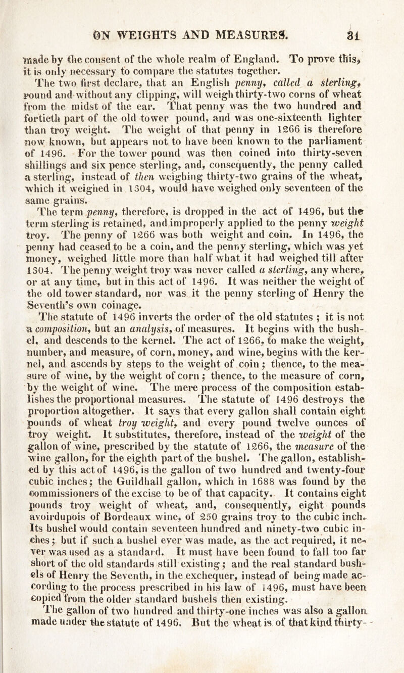 'made by the consent of the whole realm of England. To prove this* it is only necessary to compare the statutes together. The two first declare, that an English penny, called a sterling, round and without any clipping, will weigh thirty-two corns of wheat from the midst of the ear. That penny was the two hundred and fortieth part of the old tower pound, and was one-sixteenth lighter than troy weight. The weight of that penny in 1266 is therefore now known, but appears not to have been known to the parliament of 1496. For the tower pound was then coined into thirty-seven shillings and six pence sterling, and, consequently, the penny called a sterling, instead of then weighing thirty-two grains of the wheat, which it weighed in 1304, would have weighed only seventeen of the same grains. The term penny, therefore, is dropped in the act of 1496, but the term sterling is retained, and improperly applied to the penny weight troy. The penny of 1266 was both weight and coin. In 1496, the penny had ceased to be a coin, and the penny sterling, which was yet money, weighed little more than half what it had weighed till after 1304. The penny weight troy was never called a sterling, any where, or at any time, but in this act of 1496. It was neither the weight of the old tower standard, nor was it the penny sterling of Henry the Seventh’s own coinage. The statute of 1496 inverts the order of the old statutes ; it is not a composition, but an analysis, of measures. It begins with the bush- el, and descends to the kernel. The act of 1266, to make the weight, number, and measure, of corn, money, and wine, begins with the ker- nel, and ascends by steps to the weight of coin ; thence, to the mea- sure of wine, by the weight of corn; thence, to the measure of corn, by the weight of wine. The mere process of the composition estab- lishes the proportional measures. The statute of 1496 destroys the proportion altogether. It says that every gallon shall contain eight pounds of wheat troy weight, and every pound twelve ounces of troy weight. It substitutes, therefore, instead of the weight of the gallon of wine, prescribed by the statute of 1266, the measure of the wine gallon, for the eighth part of the bushel. The gallon, establish- ed by this act of 1496, is the gallon of two hundred and twenty-four cubic inches; the Guildhall gallon, which in 1688 was found by the commissioners of the excise to be of that capacity. It contains eight pounds troy weight of wheat, and, consequently, eight pounds avoirdupois of Bordeaux wine, of 250 grains troy to the cubic inch. Its bushel would contain seventeen hundred and ninety-two cubic in- ches ; but if such a bushel ever was made, as the act required, it ne«* ver was used as a standar d. It must have been found to fall too far short of the old standards still existing; and the real standard bush- els of Henry the Seventh, in the exchequer, instead of being made ac- cording to the process prescribed in his law of 1496, must have been copied from the older standard bushels then existing. The gallon of two hundred and thirty-one inches was also a gallon made under the statute of 1496. But the wheat is of that kind thirty -