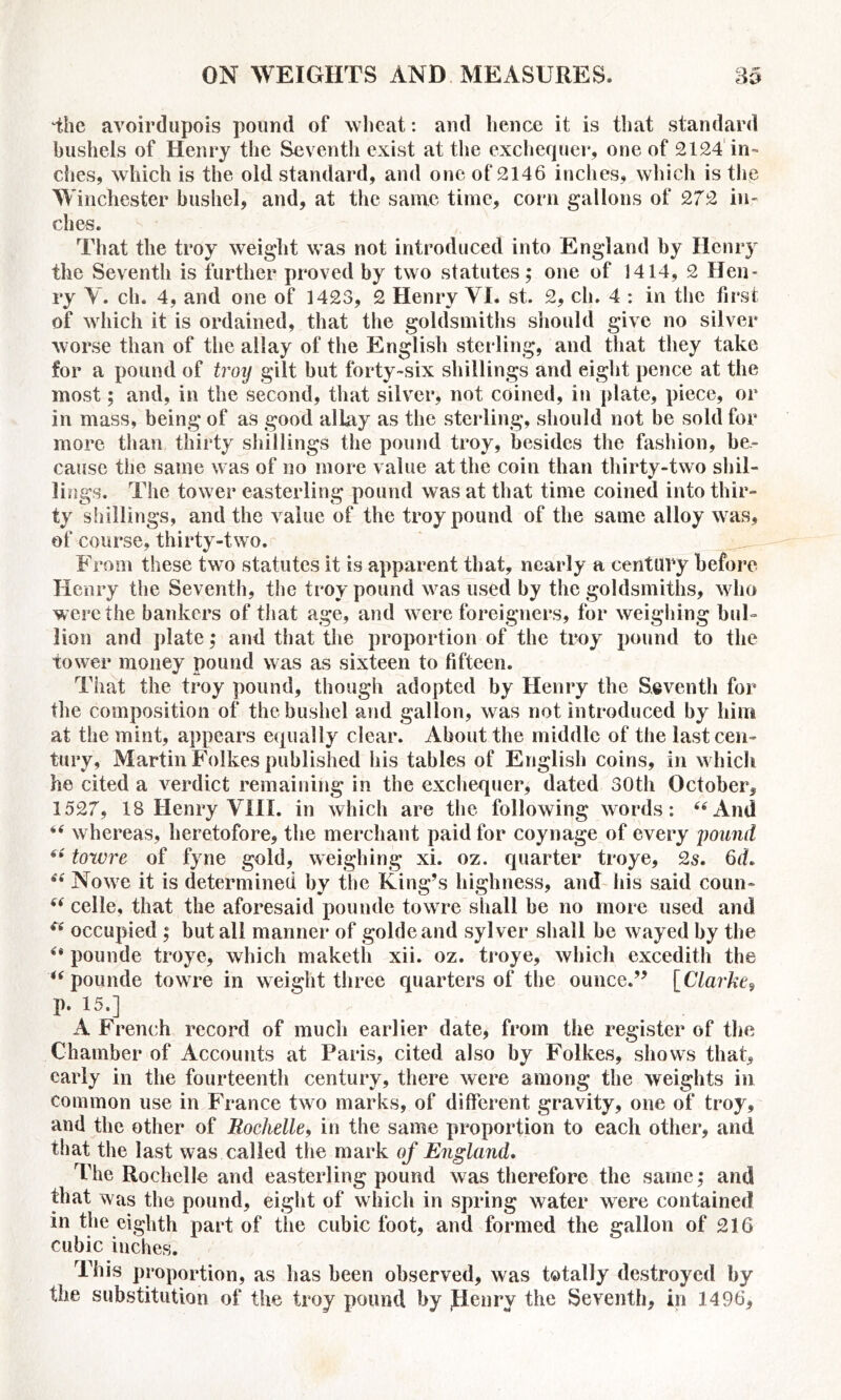 ‘the avoirdupois pound of wheat: and lienee it is that standard bushels of Henry the Seventh exist at the exchequer, one of 2124 in- ches, which is the old standard, and one of 2146 inches, which is the Winchester bushel, and, at the same time, corn gallons of 272 in- ches. That the troy weight was not introduced into England by Henry the Seventh is further proved by two statutes; one of 1414, 2 Hen* py Y. ch. 4, and one of 1423, 2 Henry VI. st. 2, ch. 4 : in the first of which it is ordained, that the goldsmiths should give no silver worse than of the allay of the English sterling, and that they take for a pound of troy gilt but forty-six shillings and eight pence at the most; and, in the second, that silver, not coined, in plate, piece, or in mass, being of as good allay as the sterling, should not be sold for more than thirty shillings the pound troy, besides the fashion, be- cause the same was of no more value at the coin than thirty-two shil- lings. The tower easterling pound was at that time coined into thir- ty shillings, and the value of the troy pound of the same alloy was, of course, thirty-two. From these two statutes it is apparent that, nearly a century before Henry the Seventh, the troy pound was used by the goldsmiths, who were the bankers of that age, and were foreigners, for weighing bul- lion and plate; and that the proportion of the troy pound to the tower money pound was as sixteen to fifteen. That the troy pound, though adopted by Henry the Seventh for the composition of the bushel and gallon, was not introduced by him at the mint, appears equally clear. About the middle of the last cen- tury, Martin Folkes published his tables of English coins, in which he cited a verdict remaining in the exchequer, dated 30th October, 1527, 18 Henry VIII. in which are the following words: “And “ whereas, heretofore, the merchant paid for coynage of every pound “ towre of fyne gold, weighing xi. oz. quarter troye, 2s. 6d. ** Nowe it is determined by the King’s highness, and his said coun- “ celle, that the aforesaid pounde towre shall be no more used and (s occupied ; but all manner of goldeand sylver shall be wayed by the “ pounde troye, which maketh xii. oz. troye, which excedith the “ pounde towre in weight three quarters of the ounce.” [Clarke? p. 15.] A French record of much earlier date, from the register of the Chamber of Accounts at Paris, cited also by Folkes, shows that, early in the fourteenth century, there were among the weights in common use in France two marks, of different gravity, one of troy, and the other of Rochelle, in the same proportion to each other, and that the last was called the mark of England. The Rochelle and easterling pound was therefore the same; anti that was the pound, eight of which in spring water were contained in the eighth part of the cubic foot, and formed the gallon of 216 cubic inches. This proportion, as has been observed, was totally destroyed by the substitution of the troy pound by Penry the Seventh, in 1496,