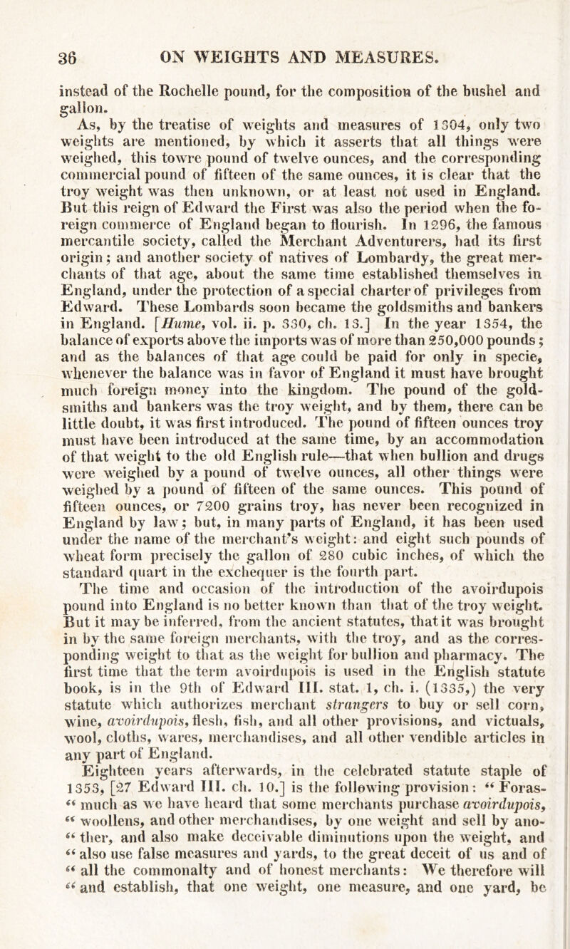 instead of the Rochelle pound, for the composition of the bushel and gallon. As, by the treatise of weights and measures of 1304, only two weights are mentioned, by which it asserts that all things were weighed, this towre pound of twelve ounces, and the corresponding commercial pound of fifteen of the same ounces, it is clear that the troy weight was then unknown, or at least not used in Englande But this reign of Edward the First was also the period when the fo- reign commerce of England began to flourish. In 1296, the famous mercantile society, called the Merchant Adventurers, had its first origin; and another society of natives of Lombardy, the great mer- chants of that age, about the same time established themselves in England, under the protection of a special charter of privileges from Edward. These Lombards soon became the goldsmiths and bankers in England, fHume, vol. ii. p. 330, ch. 13.] In the year 1354, the balance of exports above the imports was of more than 250,000 pounds; and as the balances of that age could be paid for only in specie, whenever the balance was in favor of England it must have brought much foreign money into the kingdom. The pound of the gold- smiths and bankers was the troy weight, and by them, there can be little doubt, it was first introduced. The pound of fifteen ounces troy must have been introduced at the same time, by an accommodation of that weight to the old English rule—that when bullion and drugs were weighed by a pound of twelve ounces, all other things were weighed by a pound of fifteen of the same ounces. This pound of fifteen ounces, or 7200 grains troy, has never been recognized in England by law; but, in many parts of England, it has been used under the name of the merchant’s weight: and eight such pounds of wheat form precisely the gallon of 280 cubic inches, of which the standard quart in the exchequer is the fourth part. The time and occasion of the introduction of the avoirdupois pound into England is no better known than that of the troy weight. But it maybe inferred, from the ancient statutes, that it was brought in by the same foreign merchants, with the troy, and as the corres- ponding weight to that as the weight for bullion and pharmacy. The first time that the term avoirdupois is used in the English statute book, is in the 9th of Edward III. stat. 1, ch. i. (1335,) the very statute which authorizes merchant strangers to buy or sell corn, wine, avoirdupois, flesh, fish, and all other provisions, and victuals, wool, cloths, wares, merchandises, and all other vendible articles in any part of England. Eighteen years afterwards, in the celebrated statute staple of 1353, [27 Edward III. ch. 10.] is the following provision: “ Foras- “ much as we have heard that some merchants purchase avoirdupois, “ woollens, and other merchandises, by one weight and sell by ano- 66 tlier, and also make deceivable diminutions upon the weight, and “ also use false measures and yards, to the great deceit of us and of 66 all the commonalty and of honest merchants: We therefore will “ and establish, that one weight, one measure, and one yard, be