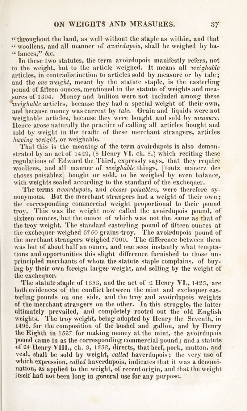 *< throughout the land, as well without the staple as within, and that “ woollens, and all manner of avoirdupois, shall be weighed by ba- lances/’ &c. In these two statutes, the term avoirdupois manifestly refers, not to the weight, but to the article weighed. It means all weighable articles, in contradistinction to articles sold by .measure or by tale; and the one weight, meant by the statute staple, is the easterling pound of fifteen ounces, mentioned in the statute of weights and mea- sures of 1304. Money and bullion were not included among these weighable articles, because they had a special weight of their own, and because money was current by tale. Grain and liquids were not weighable articles, because they were bought and sold by measure. Hence arose naturally the practice of calling all articles bought and sold by weight in the traffic of these merchant strangers, articles having weight9 or weighable. That this is the meaning of the term avoirdupois is also demon- strated by an act of 1429, (8 Henry VI. ch. 5.) which reciting these regulations of Edward the Third, expressly says, that they require woollens, and all manner of weighable things, [toutz manerz des choses poisablez] bought or sold, to be weighed by even balance, with weights sealed according to the standard of the exchequer. The terms avoirdupois, and choses poisablez, were therefore sy- nonymous. But the merchant strangers had a weight of their own; the corresponding commercial weight proportional to their pound troy. This was the weight now called the avoirdupois pound, of sixteen ounces, but the ounce of which was not the same as that of the troy weight. The standard easterling pound of fifteen ounces at the exchequer weighed 6750 grains troy. The avoirdupois pound of the merchant strangers weighed 7000. The difference between them was but of about half an ounce, and one sees instantly what tempta- tions and opportunities this slight difference furnished to those un- principled merchants of whom the statute staple complains, of buy- ing by their own foreign larger weight, and selling by the weight of the exchequer. The statute staple of 1353, and the act of 2 Henry VI., 1423, are both evidences of the conflict between the mint and exchequer eas- terling pounds on one side, and the troy and avoirdupois weights of the merchant strangers on the other. In this struggle, the latter ultimately prevailed, and completely rooted out the old English weights. The troy weight, being adopted by Henry the Seventh, in 1496, for the composition of the bushel and gallon, and by Henry the Eighth in 1527 for making money at the mint, the avoirdupois pound came in as the corresponding commercial pound; and a statute of 24 Henry VIII., ch. 3, 1532, directs, that beef, pork, mutton, and veal, shall be sold by weight, called haverdupois; the very use of which expression, called haverdupois, indicates that it was a denomi- nation, as applied to the weight, of recent origin, and that the w eight itself had not been long in general use for any purpose.