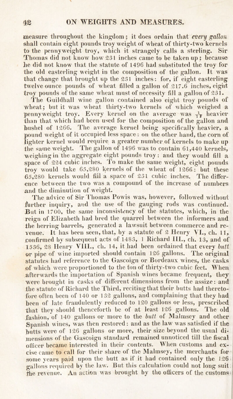 measure throughout the kingdom; it does ordain that every gallon shall contain eight pounds troy weight of wheat of thirty-two kernels to the pennyweight troy, which it strangely calls a sterling. Sir Thomas did not know how 231 inches came to be taken up; because he did not know that the statute of 1496 had substituted the troy for the old easteiTmg weight in the composition of the gallon. It was that change that brought up the 231 inches: for, if eight easterling twelve ounce pounds of wheat filled a gallon of 217.6 inches, eight troy pounds of the same wheat must of necessity fill a gallon of 231. The Guildhall wine gallon contained also eight troy pounds of wheat; but it was wheat thirty-two kernels of which weighed a pennyweight troy. Every kernel on the average was —j. heavier than that which had been used for the composition of the gallon and bushel of 1266. The average kernel being specifically heavier, a pound weight of it occupied less space: on the other hand, the corn of lighter kernel would require a greater number of kernels to make up the same weight. The gallon of 1496 was to contain 61,440 kernels, weighing in the aggregate eight pounds troy: and they would fill a space of 224 cubic inches. To make the same weight, eight pounds troy would take 65,280 kernels of the wheat of 1266: but these 65,280 kernels would fill a space of 231 cubic inches. The differ- ence between the two w7as a compound of the increase of numbers and the diminution of weight. The advice of Sir Thomas Powis was, however, followed without further inquiry, and the use of the gauging rods was continued. But in 1700, the same inconsistency of the statutes, which, in the reign of Elizabeth had bred the quarrel between the informers and the herring barrels, generated a lawsuit between commerce and re- venue. It has been seen, that, by a statute of 2 Henry VI., ch. 11, confirmed by subsequent acts of 1483, 1 Richard III., cli. 13, and of 1536, 28 Henry VIII., ch. 14, it had been ordained that every butt or pipe of wine imported should contain 126 gallons. The original statutes had reference to the Gascoign or Bordeaux wines, the casks of which were proportioned to the ton of thirty-two cubic feet. When afterwards the importation of Spanish wines became frequent, they were brought in casks of different dimensions from the assize: and the statute of Richard the Third, reciting that their butts had thereto- fore often been of 140 or 132 gallons, and complaining that they had been of late fraudulently reduced to 120 gallons or less, prescribed that they should thenceforth be of at least 126 gallons. The old fashion, of 140 gallons or more to the butt of Malmsey and other Spanish wines, was then restored: and as the law7 was satisfied if the butts were of 126 gallons or more, their size beyond the usual di- mensions of the Gascoign standard remained unnoticed till the fiscal officer became interested in their contents. When customs and ex- cise came to call for their share of the Malmsey, the merchants for some years paid upon the butt as if it had contained only the 126 gallons required by the law. But this calculation could not long suit the revenue. An action w as brought by the officers of the customs