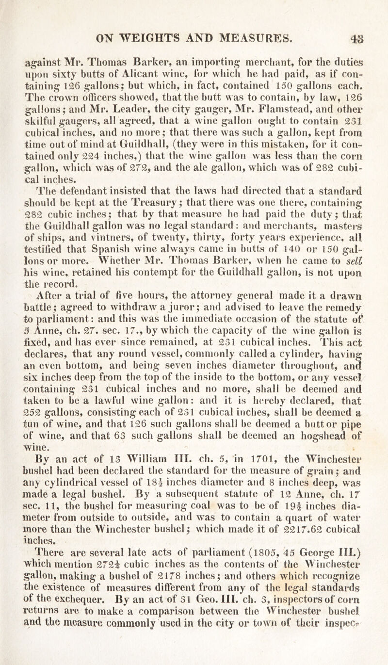 against Mr. Thomas Barker, an importing merchant, for the duties upon sixty butts of Alicant wine, for which he had paid, as if con- taining 126 gallons; but which, in fact, contained 150 gallons each. The crown officers showed, that the butt was to contain, by law, 126 gallons; and Mr. Leader, the city gauger, Mr. Flamstead, and other skilful gaugers, all agreed, that a wine gallon ought to contain 231 cubical inches, and no more; that there was such a gallon, kept from time out of mind at Guildhall, (they were in this mistaken, for it con- tained only 224 inches,) that the wine gallon was less than the corn gallon, which was of 272, and the ale gallon, which was of 282 cubi- cal inches. The defendant insisted that the laws had directed that a standard should be kept at the Treasury; that there was one there, containing 282 cubic inches; that by that measure he had paid the duty; that the Guildhall gallon was no legal standard : and merchants, masters of ships, and vintners, of twenty, thirty, forty years experience, all testified that Spanish wine always came in butts of 140 or 150 gal- lons or more. Whether Mr. Thomas Barker, when he came to sell his wine, retained his contempt for the Guildhall gallon, is not upon the record. After a trial of five hours, the attorney general made it a drawn battle; agreed to withdraw a juror; and advised to leave the remedy to parliament: and this was the immediate occasion of the statute of 3 Anne, ch. 27. sec. 17., by which the capacity of the wine gallon is fixed, and has ever since remained, at 231 cubical inches. This act declares, that any round vessel, commonly called a cylinder, having an even bottom, and being seven inches diameter throughout, and six inches deep from the top of the inside to the bottom, or any vessel containing 231 cubical inches and no more, shall be deemed and taken to be a lawful wine gallon: and it is hereby declared, that 252 gallons, consisting each of 231 cubical inches, shall be deemed a tun of wine, and that 126 such gallons shall be deemed a butt or pipe of wine, and that 63 such gallons shall be deemed an hogshead of wine. By an act of 13 William III. ch. 5, in 1701, the Winchester bushel had been declared the standard for the measure of grain; and any cylindrical vessel of 18| inches diameter and 8 inches deep, was made a legal bushel. By a subsequent statute of 12 Anne, ch. 17 sec. 11, the bushel for measuring coal was to be of 19i inches dia- meter from outside to outside, and was to contain a quart of water more than the Winchester bushel; which made it of 2217.62 cubical inches. There are several late acts of parliament (1805, 45 George III.) which mention 272i cubic inches as the contents of the Winchester gallon, making a bushel of 2178 inches; and others which recognize the existence of measures different from any of the legal standards of the exchequer. By an act of 31 Geo. III. ch. 3, inspectors of com returns are to make a comparison between the Winchester bushel and the measure commonly used in the city or town of their inspect