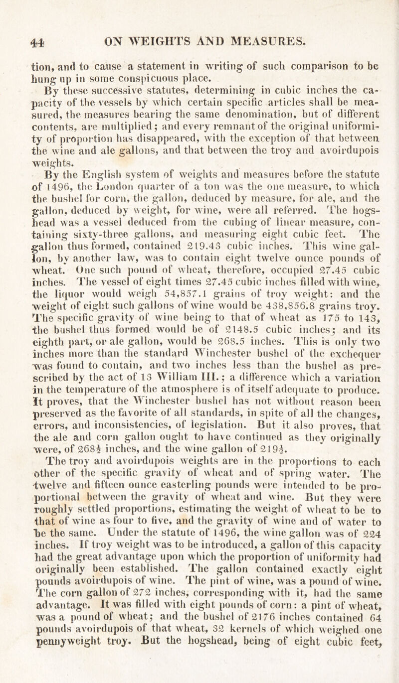 tion, and to cause a statement in writing of such comparison to be hung up in some conspicuous place. By these successive statutes, determining in cubic inches the ca- pacity of the vessels by which certain specific articles shall be mea- sured, the measures bearing the same denomination, but of different contents, are multiplied; and every remnant of the original uniformi- ty of proportion has disappeared, with the exception of that between the wine and ale gallons, and that between the troy and avoirdupois weights. By the English system of weights and measures before the statute of 1496, the London quarter of a ton was the one measure, to which the bushel for corn, the gallon, deduced by measure, for ale, and the gallon, deduced by weight, for wine, were all referred. The hogs- head was a vessel deduced from the cubing of linear measure, con- taining sixty-three gallons, and measuring eight cubic feet. The gallon thus formed, contained 219.43 cubic inches. This wine gal- lon, by another law, was to contain eight twelve ounce pounds of Avlieat. One such pound of wheat, therefore, occupied 27.45 cubic inches. The vessel of eight times 27.45 cubic inches filled with wine, the liquor would weigh 54,857.1 grains of troy weight: and the weight of eight such gallons of wine would be 438,856.8 grains troy. The specific gravity of wine being to that of wheat as 175 to 143, the bushel thus formed would be of 2148.5 cubic inches; and its eighth part,'or ale gallon, would be 268.5 inches. This is only two inches more than the standard Winchester bushel of the exchequer was found to contain, and two inches less than the bushel as pre- scribed by the act of 13 William III.; a difference which a variation in the temperature of the atmosphere is of itself adequate to produce. It proves, that the Winchester bushel has not without reason been preserved as the favorite of all standards, in spite of all the changes, errors, and inconsistencies, of legislation. But it also proves, that the ale and corn gallon ought to have continued as they originally were, of 268$ inches, and the wine gallon of 219T The troy and avoirdupois weights are in the proportions to each other of the specific gravity of wheat and of spring water. The twelve and fifteen ounce easterling pounds were intended to be pro- portional between the gravity of wheat and wine. But they were roughly settled proportions, estimating the weight of wheat to be to that of wine as four to five, and the gravity of wine and of water to T)e the same. Under the statute of 1496, the wine gallon was of 224 inches. If troy weight was to be introduced, a gallon of this capacity had the great advantage upon which the proportion of uniformity had originally been established. The gallon contained exactly eight pounds avoirdupois of wine. The pint of wine, was a pound of wine. The corn gallon of 272 inches, corresponding with it, had the same advantage. It was filled with eight pounds of corn: a pint of wheat, was a pound of wheat; and the bushel of 2176 inches contained 64 pounds avoirdupois of that wheat, 32 kernels of which weighed one pennyweight troy. But the hogshead, being of eight cubic feet.