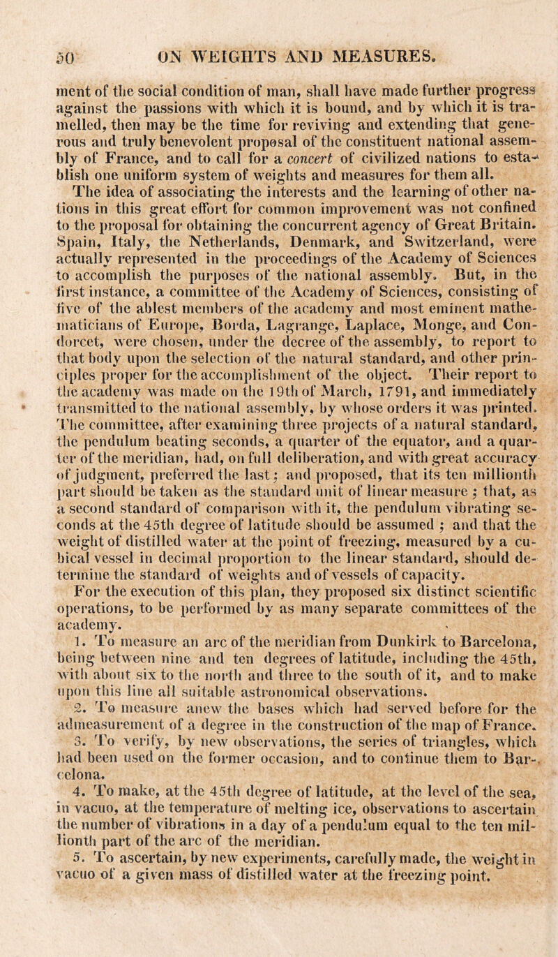 ment of the social condition of man, shall have made further progress against the passions with which it is bound, and by which it is tra- melled, then may be the time for reviving and extending that gene- rous and truly benevolent proposal of the constituent national assem- bly of France, and to call for a concert of civilized nations to esta^ blish one uniform system of weights and measures for them all. The idea of associating the interests and the learning of other na- tions in this great effort for common improvement was not confined to the proposal for obtaining the concurrent agency of Great Britain. Spain, Italy, the Netherlands, Denmark, and Switzerland, were actually represented in the proceedings of the Academy of Sciences to accomplish the purposes of the national assembly. But, in the first instance, a committee of the Academy of Sciences, consisting of five of the ablest members of the academy and most eminent mathe- maticians of Europe, Borda, Lagrange, Laplace, Monge, and Con- dorcet, were chosen, under the decree of the assembly, to report to that body upon the selection of the natural standard, and other prin- ciples proper for the accomplishment of the object. Their report to the academy was made on the 19th of March, 1791, and immediately transmitted to the national assembly, by whose orders it was printed. The committee, after examining three projects of a natural standard, the pendulum heating seconds, a quarter of the equator, and a quar- ter of the meridian, had, on full deliberation, and with great accuracy of judgment, preferred the last : and proposed, that its ten millionth part should be taken as the standard unit of linear measure ; that, as a second standard of comparison with it, the pendulum vibrating se- conds at the 45th degree of latitude should be assumed ; and that the weight of distilled water at the point of freezing, measured by a cu- bical vessel in decimal proportion to the linear standard, should de- termine the standard of weights and of vessels of capacity. For the execution of this plan, they proposed six distinct scientific operations, to he performed by as many separate committees of the academy. 1. To measure an arc of the meridian from Dunkirk to Barcelona, being between nine and ten degrees of latitude, including the 45th, with about six to the north and three to the south of it, and to make upon this line all suitable astronomical observations. 2. To measure anew the bases which had served before for the admeasurement of a degree in the construction of the map of France. 3. To verify, by new observations, the series of triangles, which had been used on the former occasion, and to continue them to Bar-, celona. 4. To make, at the 45th degree of latitude, at the level of the sea, in vacuo, at the temperature of melting ice, observations to ascertain the number of vibrations in a day of a pendulum equal to the ten mil- lionth part of the arc of the meridian. 5. To ascertain, by new experiments, carefully made, the weight in vacuo of a given mass of distilled water at the freezing point.