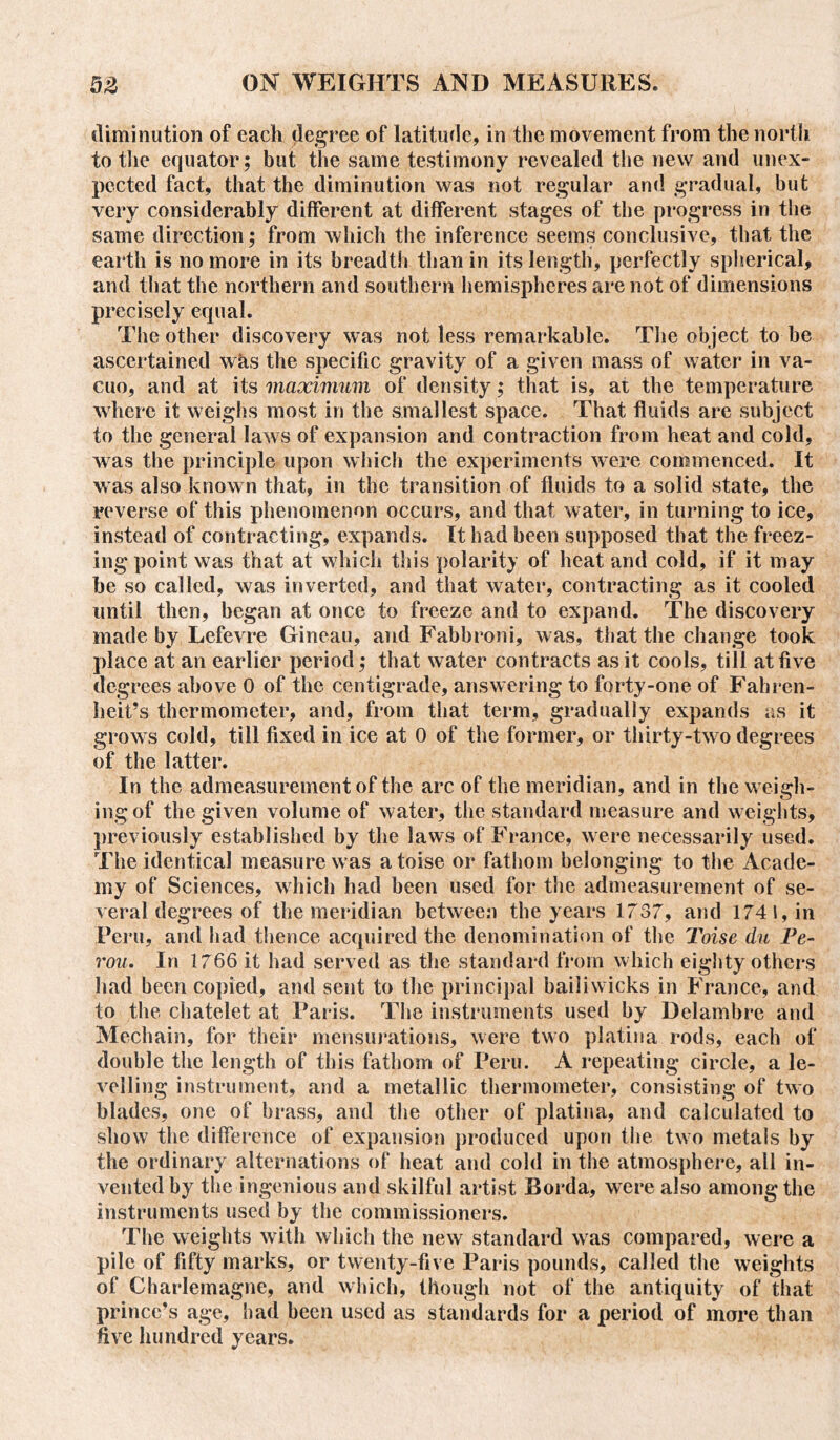 diminution of each degree of latitude, in the movement from the north to the equator; but the same testimony revealed the new and unex- pected fact, that the diminution was not regular and gradual, but very considerably different at different stages of the progress in the same direction; from which the inference seems conclusive, that the earth is no more in its breadth than in its length, perfectly spherical, and that the northern and southern hemispheres are not of dimensions precisely equal. The other discovery was not less remarkable. The object to be ascertained was the specific gravity of a given mass of water in va- cuo, and at its maximum of density; that is, at the temperature where it weighs most in the smallest space. That fluids are subject to the general laws of expansion and contraction from heat and cold, was the principle upon which the experiments were commenced. It w as also known that, in the transition of fluids to a solid state, the reverse of this phenomenon occurs, and that water, in turning to ice, instead of contracting, expands. It had been supposed that the freez- ing point was that at which this polarity of heat and cold, if it may he so called, was inverted, and that water, contracting as it cooled until then, began at once to freeze and to expand. The discovery made by Lefevre Gineau, and Fabbroni, was, that the change took place at an earlier period; that water contracts as it cools, till at five degrees above 0 of the centigrade, answering to forty-one of Fahren- heit’s thermometer, and, from that term, gradually expands as it growrs cold, till fixed in ice at 0 of the former, or thirty-two degrees of the latter. In the admeasurement of the arc of the meridian, and in the weigh- ing of the given volume of water, the standard measure and weights, previously established by the laws of France, were necessarily used. The identical measure was atoise or fathom belonging to the Acade- my of Sciences, which had been used for the admeasurement of se- veral degrees of the meridian between the years 1737, and 174 l, in Peru, and had thence acquired the denomination of the Toise du Fe- rou. In 1766 it had served as the standard from which eighty others had been copied, and sent to the principal bailiwicks in France, and to the chatelet at Paris. The instruments used by Delambre and Mechain, for their mensurations, were two platina rods, each of double the length of this fathom of Peru. A repeating circle, a le- velling instrument, and a metallic thermometer, consisting of two blades, one of brass, and the other of platina, and calculated to show the difference of expansion produced upon the two metals by the ordinary alternations of heat and cold in the atmosphere, all in- vented by the ingenious and skilful artist Borda, were also among the instruments used by the commissioners. The weights with which the new standard was compared, were a pile of fifty marks, or twenty-five Paris pounds, called the weights of Charlemagne, and which, though not of the antiquity of that prince’s age, had been used as standards for a period of more than five hundred years.