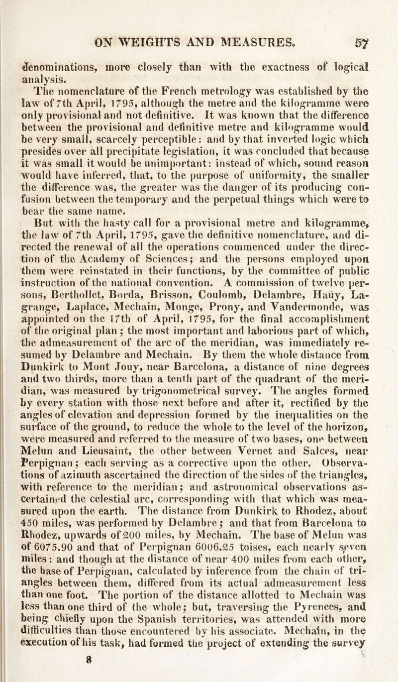 ffenominations, more closely than with the exactness of logical analysis. The nomenclature of the French metrology was established by the law of 7th April, 1795, although the metre and the kilogramme were only provisional and not definitive. It was known that the difference between the provisional and definitive metre and kilogramme would be very small, scarcely perceptible : and by that inverted logic which presides over all precipitate legislation, it was concluded that because it was small it would be unimportant: instead of which, sound reason would have inferred, that, to the purpose of uniformity, the smaller the difference was, the greater was the danger of its producing con- fusion between the temporary and the perpetual things which were to bear the same name. But with the hasty call for a provisional metre and kilogramme, the law of 7th April, 1795, gave the definitive nomenclature, and di- rected the renewal of all the operations commenced under the direc- tion of the Academy of Sciences; and the persons employed upon them were reinstated in their functions, by the committee of public instruction of the national convention. A commission of twelve per- sons, Berthollet, Borda, Brisson, Coulomb, Delambre, Haiiy, La- grange, Laplace, Mechain, Monge, Prony, and Vandermonde, was appointed on the 17th of April, 1795, for the final accomplishment of the original plan ; the most important and laborious part of which, the admeasurement of the arc of the meridian, was immediately re- sumed by Delambre and Mechain. By them the whole distance from Dunkirk to Mont Jouy, near Barcelona, a distance of nine degrees and two thirds, more than a tenth part of the quadrant of the meri- dian, was measured by trigonometrical survey. The angles formed by every station with those next before and after it, rectified by the angles of elevation and depression formed by the inequalities on the surface of the ground, to reduce the whole to the level of the horizon, were measured and referred to the measure of two bases, one between Meiun and Lieusaint, the other between Vernet and Salces, near Perpignan; each serving as a corrective upon the other. Observa- tions of azimuth ascertained the direction of the sides of the triangles, with reference to the meridian; and astronomical observations as- certained the celestial arc, corresponding with that which was mea- sured upon the earth. The distance from Dunkirk to Rhodez, about 450 miles, was performed by Delambre ; and that from Barcelona to Rhodez, upwards of 200 miles, by Mechain. The base of Meiun was of 6075.90 and that of Perpignan 6006.25 toises, each nearly Sjeven miles: and though at the distance of near 400 miles from each other, the base of Perpignan, calculated by inference from the chain of tri- angles between them, differed from its actual admeasurement less than one foot. The portion of the distance allotted to Mechain was less than one third of the whole; but, traversing the Pyrenees, and being chiefly upon the Spanish territories, was attended with more difficulties than those encountered by his associate. Mechain, in the execution of his task, had formed the project of extending the survey 8