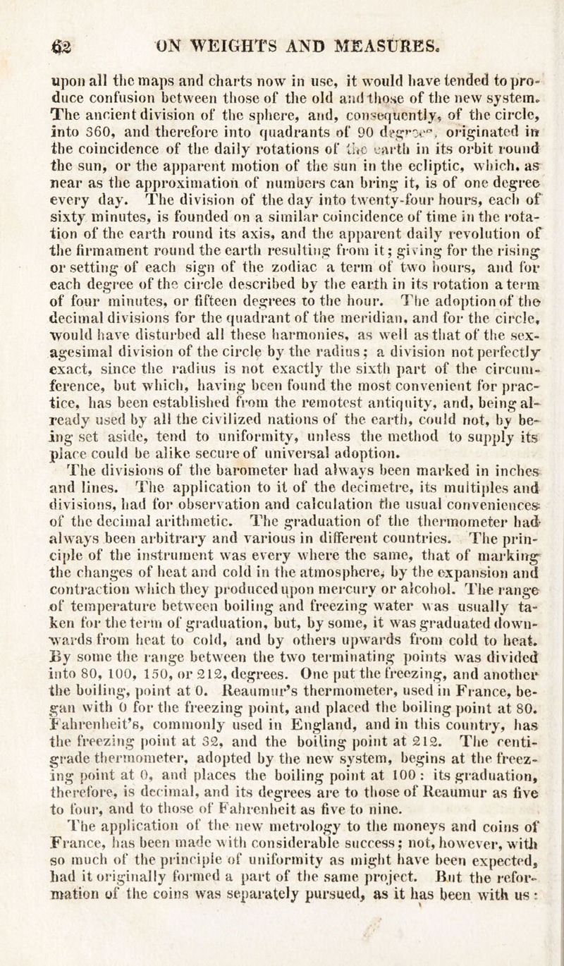 upon all the maps and charts now in use, it would have tended to pro- duce confusion between those of the old and those of the new system* The ancient division of the sphere, and, consequently, of the circle, into 360, and therefore into quadrants of 90 degroe®, originated in the coincidence of the daily rotations of the earth in its orbit round the sun, or the apparent motion of the sun in the ecliptic, which, as near as the approximation of numbers can bring it, is of one degree every day. The division of the day into twenty-four hours, each of sixty minutes, is founded on a similar coincidence of time in the rota- tion of the earth round its axis, and the apparent daily revolution of the firmament round the earth resulting from it; giving for the rising or setting of each sign of the zodiac a term of two hours, and for each degree of the circle described by the earth in its rotation a term of four minutes, or fifteen degrees to the hour. The adoption of the decimal divisions for the quadrant of the meridian, and for the circle, would have disturbed all these harmonies, as well as that of the sex- agesimal division of the circle by the radius ; a division not perfectly' exact, since the radius is not exactly the sixth part of the circum- ference, but which, having been found the most convenient for prac- tice, has been established from the remotest antiquity, and, being al- ready used by all the civilized nations of the earth, could not, by be- ing set aside, tend to uniformity, unless the method to supply its place could be alike secure of universal adoption. The divisions of the barometer had always been marked in inches and lines. The application to it of the decimetre, its multiples and divisions, had for observation and calculation the usual conveniences of the decimal arithmetic. The graduation of the thermometer had- always been arbitrary and various in different countries. The prin- ciple of the instrument was every where the same, that of marking the changes of heat and cold in the atmosphere* by the expansion and contraction which they produced upon mercury or alcohol. The range of temperature between boiling and freezing water was usually ta- ken for the term of graduation, but, by some, it was graduated down- wards from heat to cold, and by others upwards from cold to heat. By some the range between the two terminating points was divided into 80, 100, 150, or 212, degrees. One put the freezing, and another the boiling, point at 0. Reaumur’s thermometer, used in France, be- gan with 0 for the freezing point, and placed the boiling point at 80. Fahrenheit’s, commonly used in England, and in this country, has the freezing point at 32, and the boiling point at 212. The centi- grade thermometer, adopted by the new system, begins at the freez- ing point at 0, and places the boiling point at 100: its graduation, therefore, is decimal, and its degrees are to those of Reaumur as five to four, and to those of Fahrenheit as five to nine. The application of the new metrology to the moneys and coins of France, has been made with considerable success; not, however , w ith so much of the principle of uniformity as might have been expected, had it originally formed a part of the same project. But the refor- mation of the coins was separately pursued, as it has been with us *