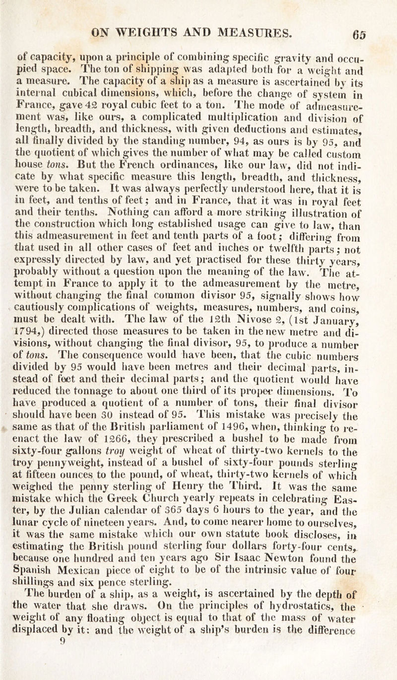 of capacity, upon a principle of combining specific gravity and occu- pied space. The ton of shipping was adapted both for a weight and a measure. The capacity of a ship as a measure is ascertained by its internal cubical dimensions, which, before the change of system in France, gave 42 royal cubic feet to a ton. The mode of admeasure- ment was, like ours, a complicated multiplication and division of length, breadth, and thickness, with given deductions and estimates, all finally divided by the standing number, 94, as ours is by 95, and the quotient of which gives the number of what may be called custom house tons. But the French ordinances, like our law, did not indi- cate by what specific measure this length, breadth, and thickness, were to be taken. It was always perfectly understood here, that it is in feet, and tenths of feet; and in France, that it was in royal feet and their tenths. Nothing can afford a more striking illustration of the construction which long established usage can give to law, than this admeasurement in feet and tenth parts of a foot,* differing from that used in all other cases of feet and inches or twelfth parts,* not expressly directed by law, and yet practised for these thirty years, probably without a question upon the meaning of the law. The at- tempt in France to apply it to the admeasurement by the metre, without changing the final common divisor 95, signally shows how cautiously complications of weights, measures, numbers, and coins, must be dealt with. The law of the 12th Nivose 2, (1st January, 1794,) directed those measures to be taken in the new metre and di- visions, without changing the final divisor, 95, to produce a number of tons. The consequence would have been, that the cubic numbers divided by 95 would have been metres and their decimal parts, in- stead of feet and their decimal parts; and the quotient would have reduced the tonnage to about one third of its propet* dimensions. To have produced a quotient of a number of tons, their final divisor should have been 30 instead of 95. This mistake was precisely the same as that of the British parliament of 1496, when, thinking to re- enact the law of 1266, they prescribed a bushel to be made from sixty-four gallons troy weight of wheat of thirty-two kernels to the troy pennyweight, instead of a bushel of sixty-four pounds sterling at fifteen ounces to the pound, of wheat, thirty-two kernels of which weighed the penny sterling of Henry the Third. It was the same mistake which the Greek Church yearly repeats in celebrating Eas- ter, by the Julian calendar of 365 days 6 hours to the year, and the lunar cycle of nineteen years. And, to come nearer home to ourselves, it was the same mistake which our own statute book discloses, in estimating the British pound sterling four dollars forty-four cents, because one hundred and ten years ago Sir Isaac Newton found the Spanish Mexican piece of eight to be of the intrinsic value of four shillings and six pence sterling. The burden of a ship, as a weight, is ascertained by the depth of the water that she draws. On the principles of hydrostatics, the weight of any floating object is equal to that of the mass of water displaced by it: and the weight of a ship’s burden is the difference 9