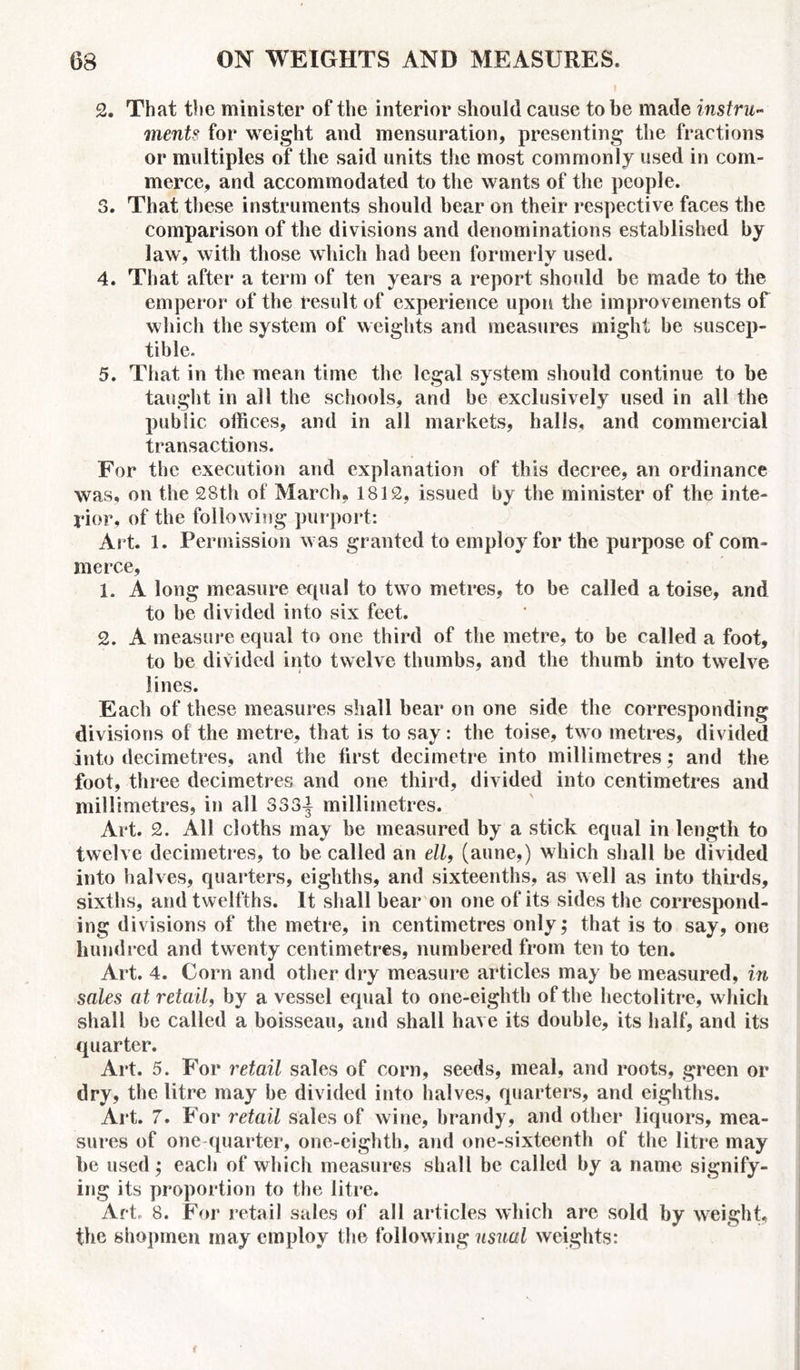 2. That the minister of the interior should cause to be made instru- ment? for weight and mensuration, presenting the fractions or multiples of the said units the most commonly used in com- merce, and accommodated to the wants of the people. 3. That these instruments should bear on their respective faces the comparison of the divisions and denominations established by law, with those which had been formerly used. 4. That after a term of ten years a report should be made to the emperor of the result of experience upon the improvements of which the system of weights and measures might be suscep- tible. 5. That in the mean time the legal system should continue to be taught in all the schools, and be exclusively used in all the public offices, and in all markets, halls, and commercial transactions. For the execution and explanation of this decree, an ordinance was, on the 28th of March, 1812, issued by the minister of the inte- rior, of the following purport: Art. 1. Permission was granted to employ for the purpose of com- merce, 1. A long measure equal to two metres, to be called a toise, and to he divided into six feet. 2. A measure equal to one third of the metre, to be called a foot, to be divided into twelve thumbs, and the thumb into twelve lines. Each of these measures shall bear on one side the corresponding divisions of the metre, that is to say: the toise, two metres, divided into decimetres, and the first decimetre into millimetres; and the foot, three decimetres and one third, divided into centimetres and millimetres, in all 333-| millimetres. Art. 2. All cloths may be measured by a stick equal in length to twelve decimetres, to be called an ell, (aune,) which shall he divided into halves, quarters, eighths, and sixteenths, as well as into thirds, sixths, and twelfths. It shall hear on one of its sides the correspond- ing divisions of the metre, in centimetres only; that is to say, one hundred and twenty centimetres, numbered from ten to ten. Art. 4. Corn and other dry measure articles may be measured, in sales at retail, by a vessel equal to one-eighth of the hectolitre, which shall be called a boisseau, and shall have its double, its half, and its quarter. Art. 5. For retail sales of corn, seeds, meal, and roots, green or dry, the litre may be divided into halves, quarters, and eighths. Art. 7. For retail sales of wine, brandy, and other liquors, mea- sures of one quarter, one-eighth, and one-sixteenth of the litre may be used; each of which measures shall be called by a name signify- ing its proportion to the litre. Art, 8. For retail sales of all articles which are sold by weight, the shopmen may employ the following usual weights: