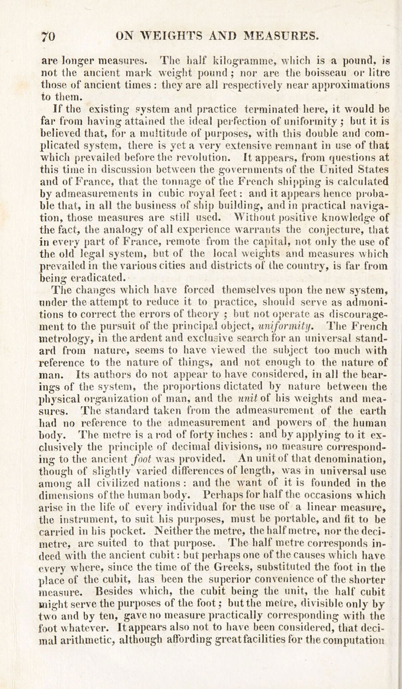 are longer measures. The half kilogramme, which is a pound, is not the ancient mark weight pound ; nor are the boisseau or litre those of ancient times : they are all respectively near approximations to them. If the existing system and practice terminated here, it would be far from having attained the ideal perfection of uniformity ,* but it is believed that, for a multitude of purposes, with this double and com- plicated system, there is yet a very extensive remnant in use of that which prevailed before the revolution. It appears, from rjuestions at this time in discussion between the governments of the United States and of France, that the tonnage of the French shipping is calculated by admeasurements in cubic royal feet: and it appears hence proba- ble that, in all the business of ship building, and in practical naviga- tion, those measures are still used. Without positive knowledge of the fact, the analogy of all experience warrants the conjecture, that in every part of France, remote from the capital, not only the use of the old legal system, but of the local weights and measures which prevailed in the various cities and districts of the country, is far from being eradicated. The changes which have forced themselves upon the new system, under the attempt to reduce it to practice, should serve as admoni- tions to correct the errors of theory ; but not operate as discourage- ment to the pursuit of the principal object, uniformity. The French metrology, in the ardent and exclusive search for an universal stand- ard from nature, seems to have viewed the subject too much with reference to the nature of things, and not enough to the nature of man. Its authors do not appear to have considered, in all the bear- ings of the system, the proportions dictated by nature between the physical organization of man, and the unit of his weights and mea- sures. The standard taken from the admeasurement of the earth had no reference to the admeasurement and powers of the human body. The metre is a rod of forty inches : and by applying to it ex- clusively the principle of decimal divisions, no measure correspond- ing to the ancient foot was provided. An unit of that denomination, though of slightly varied differences of length, was in universal use among all civilized nations : and the want of it is founded in the dimensions of the human body. Perhaps for half the occasions w hich arise in the life of every individual for the use of a linear measure, the instrument, to suit his purposes, must be portable, and fit to be carried in bis pocket. Neither the metre, the half metre, nor the deci- metre, are suited to that purpose. The half metre corresponds in- deed with the ancient cubit: but perhaps one of the causes which have every where, since the time of the Greeks, substituted the foot in the place of the cubit, has been the superior convenience of the shorter measure. Besides which, the cubit being the unit, the half cubit might serve the purposes of the foot; but the metre, divisible only by two and by ten, gave no measure practically corresponding with the foot whatever. It appears also not to have been considered, that deci- mal arithmetic, although affording great facilities for the computation