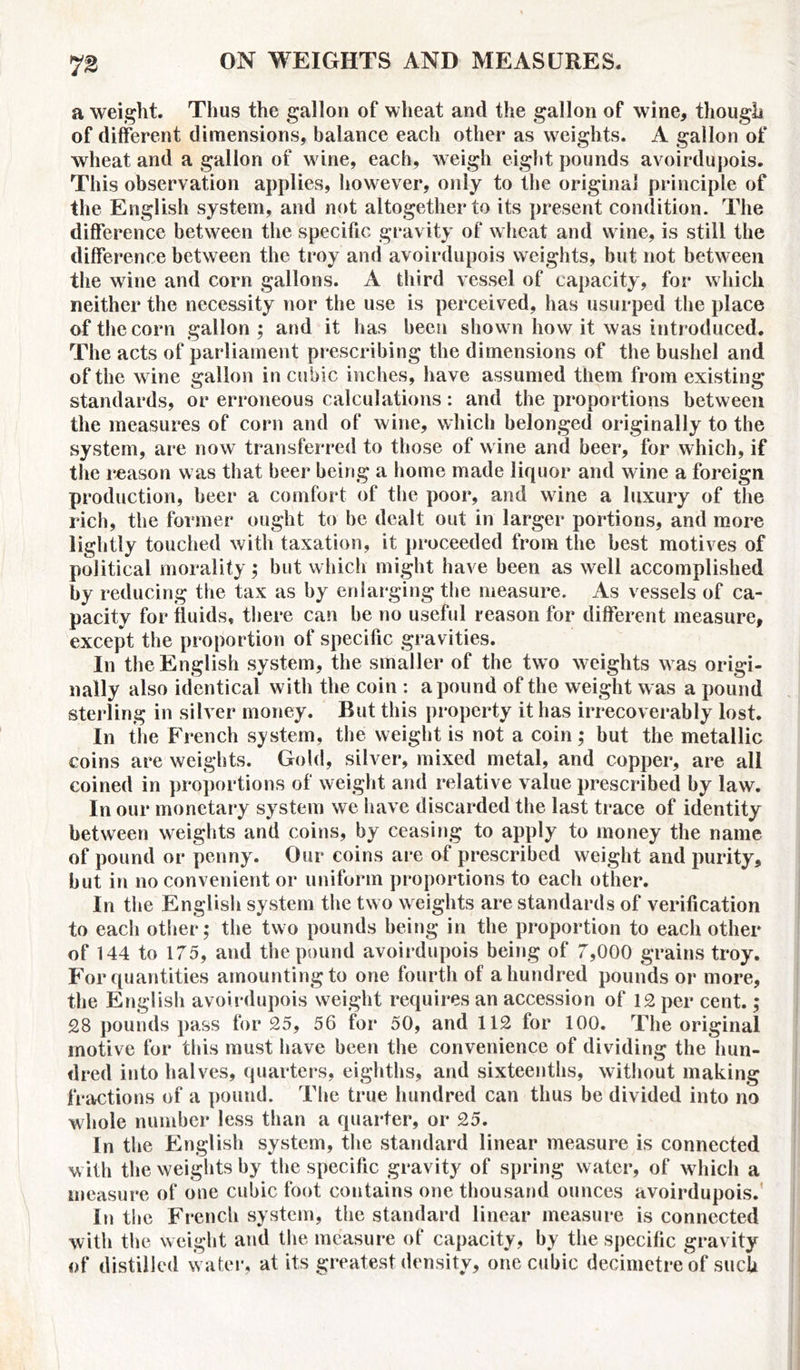 a weight. Thus the gallon of wheat and the gallon of wine, though of different dimensions, balance eacli other as weights. A gallon of wheat and a gallon of wine, each, weigh eight pounds avoirdupois. This observation applies, however, only to the original principle of the English system, and not altogether to its present condition. The difference between the specific gravity of wheat and wine, is still the difference between the troy and avoirdupois weights, hut not between the wine and corn gallons. A third vessel of capacity, for which neither the necessity nor the use is perceived, has usurped the place of the corn gallon; and it has been shown how it was introduced. The acts of parliament prescribing the dimensions of the bushel and of the wine gallon in cubic inches, have assumed them from existing standards, or erroneous calculations: and the proportions between the measures of corn and of wine, which belonged originally to the system, are now transferred to those of wine and beer, for which, if the reason was that beer being a home made liquor and wine a foreign production, beer a comfort of the poor, and wine a luxury of the rich, the former ought to be dealt out in larger portions, and more lightly touched with taxation, it proceeded from the best motives of political morality; but which might have been as well accomplished by reducing the tax as by enlarging the measure. As vessels of ca- pacity for fluids, there can be no useful reason for different measure, except the proportion of specific gravities. In the English system, the smaller of the two weights was origi- nally also identical with the coin : a pound of the weight was a pound sterling in silver money. But this property it has irrecoverably lost. In the French system, the weight is not a coin; but the metallic coins are weights. Gold, silver, mixed metal, and copper, are all coined in proportions of weight and relative value prescribed by law. In our monetary system we have discarded the last trace of identity between weights and coins, by ceasing to apply to money the name of pound or penny. Our coins are of prescribed weight and purity, but in no convenient or uniform proportions to each other. In the English system the two weights are standards of verification to each other; the two pounds being in the proportion to each other of 144 to 175, and the pound avoirdupois being of 7,000 grains troy. For quantities amounting to one fourth of a hundred pounds or more, the English avoirdupois weight requires an accession of 12 per cent.; 28 pounds pass for 25, 56 for 50, and 112 for 100. The original motive for this must have been the convenience of dividing the hun- dred iiito halves, quarters, eighths, and sixteenths, without making fractions of a pound. The true hundred can thus be divided into no whole number less than a quarter, or 25. In the English system, the standard linear measure is connected with the weights by the specific gravity of spring water, of which a measure of one cubic foot contains one thousand ounces avoirdupois. In the French system, the standard linear measure is connected with the weight and the measure of capacity, by the specific gravity of distilled water, at its greatest density, one cubic decimetre of such