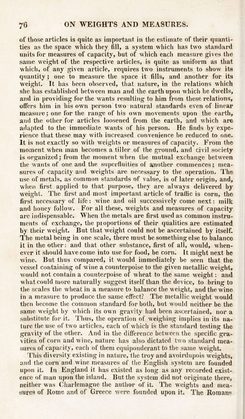 of those articles is quite as important in the estimate of their quanti- ties as the space which they fill, a system which has two standard units for measures of capacity, but of which each measure gives the same weight of the respective articles, is quite as uniform as that which, of any given article, requires two instruments to show its quantity; one to measure the space it fills, and another for its weight. It has been observed, that nature, in the relations which she has established between man and the earth upon which he dwells, and in providing for the wants resulting to him from these relations, offers him in his own person two natural standards even of linear measure; one for the range of his own movements upon the earth, and the other for articles loosened from the earth, and which are adapted to the immediate wants of his person. He finds by expe- rience that these may with increased convenience be reduced to one. It is not exactly so with weights or measures of capacity. From the moment when man becomes a tiller of the ground, and civil society is organized; from the moment when the mutual exchange between the wants of one and the superfluities of another commences; mea- sures of capacity and weights are necessary to the operation. The use of metals, as common standards of value, is of later origin, and, when first applied to that purpose, they are always delivered by weight. The first and most important article of traffic is corn, the first necessary of life: wine and oil successively come next: milk and honey follow. For all these, weights and measures of capacity are indispensable. When the metals are first used as common instru- ments of exchange, the proportions of their qualities are estimated by their weight. But that weight could not be ascertained by itself. The metal being in one scale, there must be something else to balance it in the other: and that other substance, first of all, would, when- ever it should have come into use for food, be corn. It might next be wine. But thus compared, it would immediately be seen that the vessel containing of wine a counterpoise to the given metallic weight, would not contain a counterpoise of wheat to the same weight: and what could more naturally suggest itself than the device, to bring to the scales the w heat in a measure to balance the w eight, and the wine in a measure to produce the same effect? The metallic weight would then become the common standard for both, but w ould neither be the same weight by which its own gravity had been ascertained, nor a substitute for it. Thus, the operation of weighing implies in its na- ture the use of tw o articles, each of which is the standard testing the gravity of the other. And in the difference between the specific gra- vities of corn and wine, nature has also dictated tw o standard mea- sures of capacity, each of them equiponderant to the same weight. This diversity existing in nature, the troy and avoirdupois weights, and the corn and wine measures of the English system are founded upon it. In England it has existed as long as any recorded exist- ence of man upon the island. But the system did not originate there, neither was Charlemagne the author of it. The weights and mea- sures of Rome and of Greece were founded upon it. The Romans