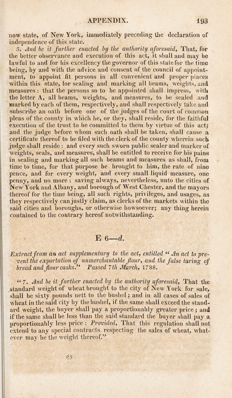 now state, of New York, immediately preceding the declaration of independence of this state. 3. And he it further enacted by the authority aforesaid, That, for the better observance and execution of this act, it shall and may be lawful to and for his excellency the governor of this state for the time being, by and with the advice and consent of the council of appoint- ment, to appoint fit persons in all convenient and proper places within this state, for sealing and marking all beams, weights, and measures : that the persons so to be appointed shall impress, with the letter A, all beams, weights, and measures, to be sealed and marked by each of them, respectively, and shall respectively take and subscribe an oath before one of the judges of the court of common pleas of the county in which he, or they, shall reside, for the faithful execution of the trust to he committed to them by virtue of this act; and the judge before whom such oath shall be taken, shall cause a certificate thereof to be filed with the clerk of the county wherein such, judge shall reside : and every such sworn public sealer and marker of weights, seals, and measures, shall be entitled to receive for his pains in sealing and marking all such beams and measures as shall, from time to time, for that purpose be brought to him, the rate of nine pence, and for every weight, and every small liquid measure, one penny, and no more : saving always, nevertheless, unto the cities of New York and Albany, and borough of West Chester, and the mayors thereof for the time being, all such rights, privileges, and usages, as they respectively can justly claim, as clerks of the markets within the said cities and boroughs, or otherwise howsoever; any thing herein contained to the contrary hereof notwithstanding. E 6—d. Extract from an act supplementary to the act, entitled “ An act to pre- vent the exportation of unmerchantable flour, and the false taring of bread and flour casks, Fassed 7th March, 1788. “ 7. And be it further enacted by the authority aforesaid, That the standard weight of wheat brought to the city of New York for sale, shall be sixty pounds nett to the bushel; and in all cases of sales of wheat in the said city by the bushel, if the same shall exceed the stand- ard weight, the buyer shall pay a proportion ably greater price; and if the same shall be less than the said standard the buyer shall pay a proportionably less price : Provided, That this regulation shall not extend to any special contracts respecting the sales of wheat, what- ever may be the weight thereof.*’ 95