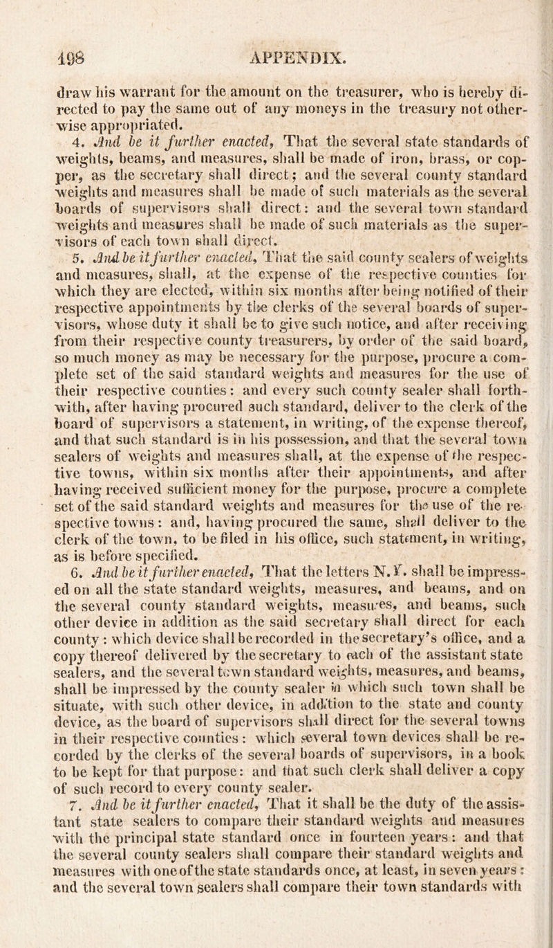 draw Iiis warrant for the amount on the treasurer, who is hereby di- rected to pay the same out of auy moneys in the treasury not other- wise appropriated. 4. And be it further enacted, That the several state standards of weights, beams, and measures, shall be made of iron, brass, or cop- per, as the secretary shall direct ; and the several county standard weights and measures shall be made of such materials as the several boards of supervisors shall direct: and the several town standard weights and measures shall he made of such materials as the super- visors of each town shall direct. 5. And be it further enacted, That the said county sealers of weights and measures, shall, at the expense of the respective counties for which they are elected, within six months after being notified of their respective appointments by tlse clerks of the several boards of super- visors, whose duty it shall be to give such notice, and after receiving from their respective county treasurers, by order of the said hoard, so much money as may he necessary for the purpose, procure a com- plete set of the said standard weights and measures for the use of their respective counties: and every such county sealer shall forth- with, after having procured such standard, deliver to the clerk of the board of supervisors a statement, in writing, of the expense thereof, and that such standard is in his possession, and that the several town sealers of weights and measures shall, at the expense of *he respec- tive towns, within six months after their appointments, and after having received sufficient money for the purpose, procure a complete set of the said standard weights and measures for the use of the re- spective towns : and, having procured the same, shall deliver to the clerk of the town, to he filed in his office, such statement, in writing, as is before specified. 6. And be it further enacted. That the letters N. lr. shall be impress- ed on all the state standard weights, measures, and beams, and on the several county standard weights, measures, and beams, such other device in addition as the said secretary shall direct for each county : which device shall be recorded in the secretary’s office, and a copy thereof delivered by the secretary to mch of the assistant state sealers, and the several town standard weights, measures, and beams, shall be impressed by the county sealer in which such town shall be situate, with such other device, in addition to the state and county device, as the board of supervisors slrtH direct for the several towns in their respective counties : which several town devices shall be re- corded by the clerks of the several boards of supervisors, in a book to be kept for that purpose: and that such clerk shall deliver a copy of such record to every county sealer. 7. And be it further enacted, That it shall he the duty of the assis- tant state sealers to compare their standard weights and measures with the principal state standard once in fourteen years: and that the several county sealers shall compare their standard weights and measures with one of the state standards once, at least, in seven years : and the several town sealers shall compare their town standards with