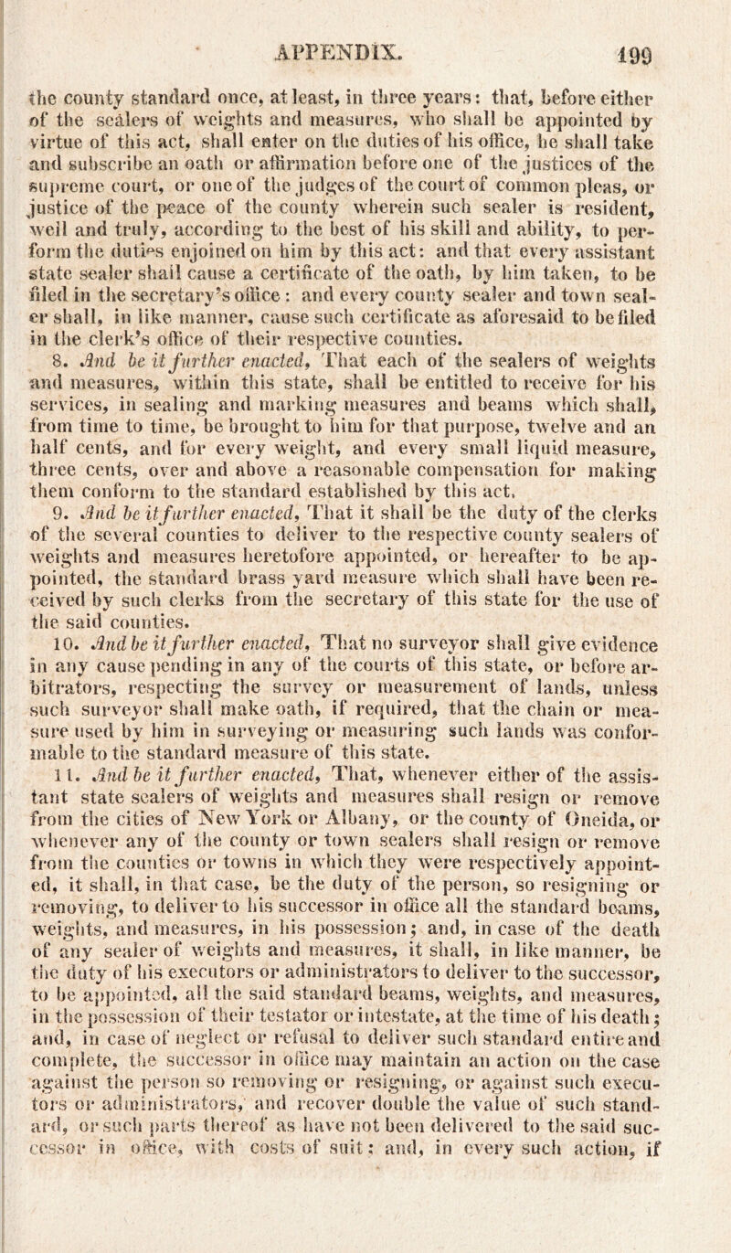 the county standard once, at least, in three years: that, before either of the sealers of weights and measures, who shall be appointed by virtue of this act, shall enter on the duties of his office, he shall take and subscribe an oath or affirmation before one of the justices of the supreme court, or one of the judges of the court of common pleas, or justice of the peace of the county wherein such sealer is resident, well and truly, according to the best of his skili and ability, to per- form the duties enjoined on him by this act: and that every assistant state sealer shall cause a certificate of the oath, by him taken, to be filed in the secretary’s office : and every county sealer and town seal- er shall, in like manner, cause such certificate as aforesaid to be filed in the clerk’s office of their respective counties. 8. And be it further enacted, That each of the sealers of weights and measures, within this state, shall he entitled to receive for his services, in sealing and marking measures and beams which shall, from time to time, be brought to him for that purpose, twelve and an half cents, and for every weight, and every small liquid measure, three cents, over and above a reasonable compensation for making them conform to the standard established by this act, 9. And be it further enacted, That it shall be the duty of the clerks of the several counties to deliver to the respective county sealers of weights and measures heretofore appointed, or hereafter to be ap- pointed, the standard brass yard measure which shall have been re- ceived by such clerks from tire secretary of this state for the use of the said counties. 10. And be it further enacted, That no surveyor shall give evidence in any cause pending in any of the courts of this state, or before ar- bitrators, respecting the survey or measurement of lands, unless such surveyor shall make oath, if required, that the chain or mea- sure used by him in surveying or measuring such lands was confor- mable to the standard measure of this state. 11. And be it f urther enacted, That, whenever either of the assis- tant state sealers of weights and measures shall resign or remove from the cities of New York or Albany, or the county of Oneida, or whenever any of the county or town sealers shall resign or remove from the counties or towns in which they were respectively appoint- ed, it shall, in that case, be the duty of the person, so resigning or removing, to deliver to his successor in office all the standard beams, weights, and measures, in his possession; and, incase of the death of any sealer of weights and measures, it shall, in like manner, be the duty of bis executors or administrators to deliver to the successor, to be appointed, ail the said standard beams, weights, and measures, in the possession of their testator or intestate, at the time of his death; and, in case of neglect or refusal to deliver such standard entire and complete, the successor in office may maintain an action on the case against the person so removing or resigning, or against such execu- tors or administrators, and recover double the value of such stand- ard, or such parts thereof as have not been delivered to the said suc- cessor in office, with costs of suit; and, in every such action, if