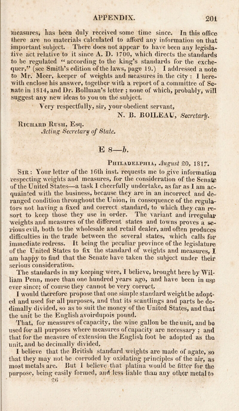 measures, lias been duly received some time since. In this office there are no materials calculated to afford any information on that important subject. There does not appear to have been any legisla- tive act relative to it since A. D. 1700, which directs the standards to be regulated “ according to the king’s standards for the exche- quer,” (see Smith’s edition of the laws, page 19.) I addressed a note to Mr. Meer, keeper of weights and measures in the city : I here- with enclose his answer, together with a report of a committee of Se- nate in 1814, and Dr. Boll man’s letter ; none of which, probably, will suggest any new ideas to you on the subject. Very respectfully, sir, your obedient servant, N. B. BOIjLEAU, Secretary. Richard Rush, Esq. Acting Secretary of State, E 8—b. Philadelphia, August 20, 1817* Sir : Your letter of the 16th inst. requests me to give information respecting weights and measures, for the consideration of the Senate of the United States—a task I cheerfully undertake, as far as I am ac- quainted with the business, because they are in an incorrect and de- ranged condition throughout the Union, in consequence of the regula- tors not having a fixed and correct standard, to which they can re- sort to keep those they use in order. The variant and irregular weights and measures of the different states and towns proves a se- rious evil, both to the wholesale and retail dealer, and often produces difficulties in the trade between the several states, which calls for immediate redress. It being the peculiar province of the legislature of the United States to fix the standard of weights and measures, I am happy to find that the Senate have taken the subject under their serious consideration. The standards in my keeping were, I believe, brought here by Wil- liam Penn, more than one hundred years ago, and have been in usp ever since; of course they cannot be very correct. I would therefore propose that one simple standard weight be adopt- ed and used for all purposes, and that its scantlings and parts be de- dimally divided, so as to suit the money of the United States, and that the unit be the English avoirdupois pound. That, for measures of capacity, the wine gallon be the unit, and be used for all purposes where measures of capacity are necessary ; and that for the measure of extension the English foot be adopted as the unit, and be decimally divided, I believe that the British standard weights are made of agate, so that they may not be corroded by oxidating principles of the air, as most metals are. But I believe that platina would be fitter for the purpose, being easily formed, and less liable than any other metal to 26